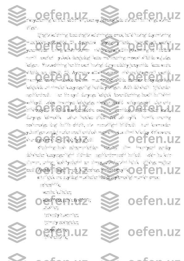 rivoyatlarning ko`plab keltirilishi, asar syujetining juda qiziqarli bo`lishiga xizmat
qilgan.
Qirg`iz xalqining faqat qirg`iz xalqiningina emas, balki hozirgi duyomizning
mutafakkir   yozuvchisi   Ch.   Aytmatov     keyingi   yillarda     ham   ajoyib   asarlar
yaratmoqda.     Uning   «Oxir     zamon     nishonalari»,   «Chingizxonning   oq     buluti»
nomli     asarlari     yuksak   darajadagi   katta   mahoratning   mevasi   sifatida   vujudga
kelgan.   Yozuvchining har bir asari  hozirgi  dunyo adabiy jarayonida   katta voqia
sifatida   tan   olinadi.   Ch.   Aytmatov   «Oxir     zamon     nishonalari»   nomli   asarida
insoniyat   hozirgi     davrda   muhim     muammolar   oldida   chorasiz   qolayotganligi,
kelajakda uni nimalar kutayotganligi haqida yozilgan.   Adib dahshatli   fojialardan
ogohlantiradi.     Har   bir   ayol   dunyoga   kelajak   farzandlarining   baxtli   bo`lishini
xohlaydi.   Lekin     insoniyat   kelajagiga   nimalar   taxdid     solayotganini     ular   aniq
bilishmaydi.     Kitobda   tasvirlanishicha   esa   Ona     qornidagi     embrion   buni   sezib,
dunyoga   kelmaslik     uchun   harakat   qiladi.   Ikki-uch   oylik     homila   onaning
peshonasiga   dog`   bo`lib   chiqib,   o`z     noroziligini   bildiradi.     Buni   kosmosdan
yuborilgan zondaj nurlar orqali aniqlash mumkin.   Rus olimi Nikolay Krilsov ana
shunday olamshumul  kashfiyot qiladi.
Kitobning   bosh   qahramonlaridan     biri   bu     olim     insoniyatni   qanday
dahshatlar   kutayotganligini   oldindan     ogohlantirmoqchi   bo`ladi.     Lekin   bu   ko`r
olomon,   uning     kashfiyotlarini   tan   olmay,   o`zini-o`zini   halok     qilishga   majbur
etadi.  Asardan olingan  mana bu parchaga e`tibor beraylik:
«Bo`lajak ona quyidagi musibatlar haqida o`ylamasligi mumkin emas:
- ocharchilik;
- xaroba kulbalar;
- kasalliklar, jumladan SPID;
- urushlar;
-  iqtisodiy buxronlar;
-  ijtimoiy qasirg`alar; 
-  jinoyatchilik;
- fohishabozlik; 