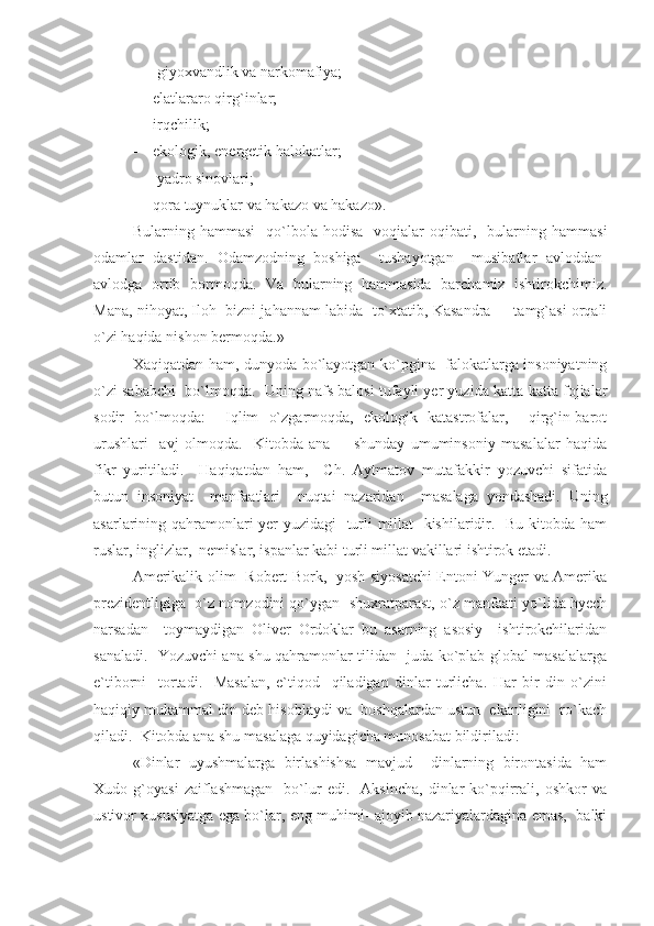 -  giyoxvandlik va narkomafiya;
- elatlararo qirg`inlar;
- irqchilik;
- ekologik, energetik halokatlar;
-  yadro sinovlari;
- qora tuynuklar va hakazo va hakazo».
Bularning  hammasi     qo`lbola   hodisa-   voqialar   oqibati,    bularning   hammasi
odamlar   dastidan.   Odamzodning   boshiga     tushayotgan     musibatlar   avloddan-
avlodga   ortib   bormoqda.   Va   bularning   hammasida   barchamiz   ishtirokchimiz.
Mana, nihoyat, Iloh  bizni jahannam labida  to`xtatib, Kasandra     tamg`asi orqali
o`zi haqida nishon bermoqda.»
Xaqiqatdan ham, dunyoda bo`layotgan ko`pgina   falokatlarga insoniyatning
o`zi sababchi  bo`lmoqda.  Uning nafs balosi tufayli yer yuzida katta-katta fojialar
sodir   bo`lmoqda:     Iqlim   o`zgarmoqda,   ekologik   katastrofalar,     qirg`in-barot
urushlari     avj   olmoqda.     Kitobda   ana         shunday   umuminsoniy   masalalar   haqida
fikr   yuritiladi.     Haqiqatdan   ham,     Ch.   Aytmatov   mutafakkir   yozuvchi   sifatida
butun   insoniyat     manfaatlari     nuqtai   nazaridan     masalaga   yondashadi.   Uning
asarlarining qahramonlari yer yuzidagi    turli millat   kishilaridir.   Bu kitobda ham
ruslar, inglizlar,  nemislar, ispanlar kabi turli millat vakillari ishtirok etadi.
Amerikalik olim   Robert Bork,   yosh siyosatchi Entoni Yunger va Amerika
prezidentligiga  o`z nomzodini qo`ygan  shuxratparast, o`z manfaati yo`lida hyech
narsadan     toymaydigan   Oliver   Ordoklar   bu   asarning   asosiy     ishtirokchilaridan
sanaladi.   Yozuvchi ana shu qahramonlar tilidan   juda ko`plab global masalalarga
e`tiborni     tortadi.     Masalan,   e`tiqod     qiladigan   dinlar   turlicha.   Har   bir   din   o`zini
haqiqiy mukammal din deb hisoblaydi va  boshqalardan ustun  ekanligini  ro`kach
qiladi.  Kitobda ana shu masalaga quyidagicha munosabat bildiriladi:
«Dinlar   uyushmalarga   birlashishsa   mavjud     dinlarning   birontasida   ham
Xudo  g`oyasi   zaiflashmagan     bo`lur   edi.     Aksincha,   dinlar   ko`pqirrali,   oshkor   va
ustivor xususiyatga ega bo`lar, eng muhimi- ajoyib nazariyalardagina emas,   balki 