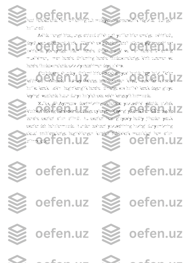 hatti-harakatlarda   ham   dinlarning   tub   mohiyati   insonparvarlik   negizida     qurilgan
bo`lur edi.
Aslida Tangri bitta, unga e`tiqod qilish turli yo`llar bilan amalga  oshiriladi,
deydi   asar   qahramoni   Bork.     O`tmish   avlodlardan   farqli   o`laroq   yigirmanchi   asr
oxirlarida   yashayotgan   odam-   barcha   dinlar   meniki   va   men   barcha   dinlarning
muxlisiman,     men   barcha   dinlarning   barcha   ibodatxonalariga   kirib   turaman   va
barcha ibodatxonalarda aziz ziyoratchiman deya olsin». 
Kitobda ana shunday   dinlarni birlashtirish g`oyasi haqida ham ba`zi fikrlar
keltiriladi.     Albattda     bunday   fiklarga   tarafdorlardan   ko`ra,     qarshilar   ko`proq
bo`lsa kerak. Lekin   bag`rikenglik barcha   dinlarga xos bo`lish kerak degan g`oya
keyingi  vaqtlarda butun dunyo bo`ylab asta-sekin kengayib bormoqda.
  Xullas,   Ch.Aytmatov   davrimizning   zabardast   yozuvchisi   sifatida   o`zbek
kitobxonlarining ham sevimli adibiga aylangan. Keyingi yillarda ham adibning bir
qancha   asarlari   e`lon   qilindi.   Bu   asarlari   ham   g`oyaviy-badiiy   jihatdan   yetuk
asarlar   deb   baholanmoqda.   Bundan   tashqari   yozuvchining   hozirgi   dunyomizning
aktual   problemalariga   bag`ishlangan   ko`plab   publisistik   maqolalari   ham   e`lon
qilinmoqda. 