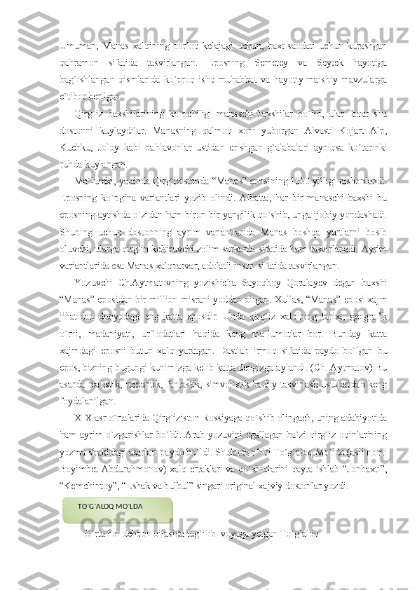 Umuman,   Manas   xalqining   porloq   kelajagi   uchun,   baxt-saodati   uchun   kurashgan
qahramon   sifatida   tasvirlangan.   Eposning   Semetey   va   Seytek   hayotiga
bag`ishlangan   qismlarida   ko`proq   ishq-muhabbat   va   hayotiy-maishiy   mavzularga
e`tibor berilgan.
Qirg`iz   baxshilarining   ko`pchiligi   manaschi-baxshilar   bo`lib,   ular   faqat   shu
dostonni   kuylaydilar.   Manasning   qalmoq   xoni   yuborgan   Alvasti   Kojart   Alp,
Kuchku,   Joloy   kabi   pahlavonlar   ustidan   erishgan   g`alabalari   ayniqsa   ko`tarinki
ruhda kuylangan.
Ma`lumki, yaqinda Qirg`izistonda “Manas” eposining 1000 yilligi nishonlandi.
Eposning   ko`pgina   variantlari   yozib   olindi.   Albatta,   har   bir   manaschi-baxshi   bu
eposning aytishda o`zidan ham biron-bir yangilik qo`shib, unga ijobiy yondashadi.
Shuning   uchun   dostonning   ayrim   variantlarida   Manas   boshqa   yurtlarni   bosib
oluvchi, ularga qirg`in keltiruvchi zolim sarkarda sifatida ham tasvirlanadi. Ayrim
variantlarida esa Manas xalqparvar, adolatli inson sifatida tasvirlangan.
Yozuvchi   Ch.Aytmatovning   yozishicha   Sayoqboy   Qoralayev   degan   baxshi
“Manas” eposidan bir million misrani yoddan bilgan. Xullas, “Manas” eposi xajm
jihatidan   dunyodagi   eng   katta   eposdir.   Unda   qirg`iz   xalqining   tarixi,   geografik
o`rni,   madaniyati,   urf-odatlari   haqida   keng   ma`lumotlar   bor.   Bunday   katta
xajmdagi   eposni   butun   xalq   yaratgan.   Dastlab   irmoq   sifatida   paydo   bo`lgan   bu
epos, bizning bugungi kunimizga kelib katta dengizga aylandi. (Ch. Aytmatov) Bu
asarda realistik, romantik, fantastik, simvolistik badiiy tasvirlash usullaridan keng
foydalanilgan.
XIX asr o`rtalarida Qirg`iziston Rossiyaga qo`shib olingach, uning adabiyotida
ham ayrim o`zgarishlar bo`ldi. Arab yozuvini egallagan ba`zi qirg`iz oqinlarining
yozma shakldagi asarlari paydo bo`ldi. Shulardan biri To`g`aloq Mo`ldo (asli nomi
Boyimbet Abdurahmonov) xalq ertaklari va qo`shiqlarini qayta ishlab “Jonbaxti”,
“Kemchintoy”, “Eshak va bulbul” singari original xajviy dostonlar yozdi.
                                              
    O`rta hol dehqon oilasida tug`ilib  voyaga yetgan To`g`aloq      TO`G`ALOQ MO`LDA  