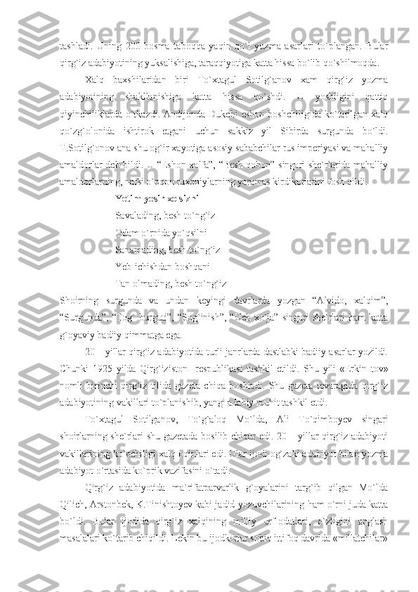 tashladi.   Uning   200   bosma   taboqqa   yaqin   qo`l   yozma   asarlari   to`plangan.   Bular
qirg`iz adabiyotining yuksalishiga, taraqqiyotiga katta hissa bo`lib qo`shilmoqda.
Xalq   baxshilaridan   biri   To`xtagul   Sotilg`anov   xam   qirg`iz   yozma
adabiyotining   shakllanishiga   katta   hissa   qo`shdi.   U   yoshligini   qattiq
qiyinchiliklarda   o`tkazdi.   Andijonda   Dukchi   eshon   boshchiligida   ko`tarilgan   xalq
qo`zg`olonida   ishtirok   etgani   uchun   sakkiz   yil   Sibirda   surgunda   bo`ldi.
T.Sotilg`onov ana shu og`ir xayotiga asosiy sababchilar rus imperiyasi va mahalliy
amaldorlar deb bildi. U “Eshon xalfa”, “Besh qobon” singari she`rlarida mahalliy
amaldorlarning, nafsi o`pqon ruxoniylarning yaramas kirdikorlarini fosh qildi.
  Yetim-yesir xolsizni
Savalading, besh to`ng`iz
Odam o`rnida yo`qsilni
Sanamading, besh to`ng`iz
Yeb-ichishdan boshqani
Tan olmading, besh to`ng`iz
Shoirning   surgunda   va   undan   keyingi   davrlarda   yozgan   “Alvido,   xalqim”,
“Surgunda”,  “Tog`  burguti”,  “Sog`inish”,  “Uch xo`ja” singari  she`rlari  ham  katta
g`oyaviy badiiy qimmatga ega.
20 – yillar qirg`iz adabiyotida turli janrlarda dastlabki badiiy asarlar yozildi.
Chunki   1925   yilda   Qirg`iziston     respublikasi   tashkil   etildi.   Shu   yili   «Erkin   tov»
nomli   birinchi   qirg`iz   tilida   gazeta   chiqa   boshladi.   Shu   gazeta   tevaragida   qirg`iz
adabiyotining vakillari to`planishib, yangi adabiy muhit tashkil etdi.
To`xtagul   Sotilganov,   To`g`aloq   Mo`lda,   Ali   To`qimboyev   singari
shoirlarning she`rlari shu gazetada bosilib chiqar edi. 20 – yillar qirg`iz adabiyoti
vakillarining ko`pchiligi xalq oqinlari edi. Ular ijodi og`zaki adabiyot bilan yozma
adabiyot o`rtasida ko`prik vazifasini o`tadi. 
Qirg`iz   adabiyotida   ma`rifatparvarlik   g`oyalarini   targ`ib   qilgan   Mo`lda
Qilich, Arstonbek, K.Tinishtoyev kabi jadid yozuvchilarining ham o`rni juda katta
bo`ldi.   Bular   ijodida   qirg`iz   xalqining   milliy   urf-odatlari,   o`zligini   anglash
masalalari ko`tarib chiqildi. Lekin bu ijodkorlar sobiq ittifoq davrida «millatchilar» 