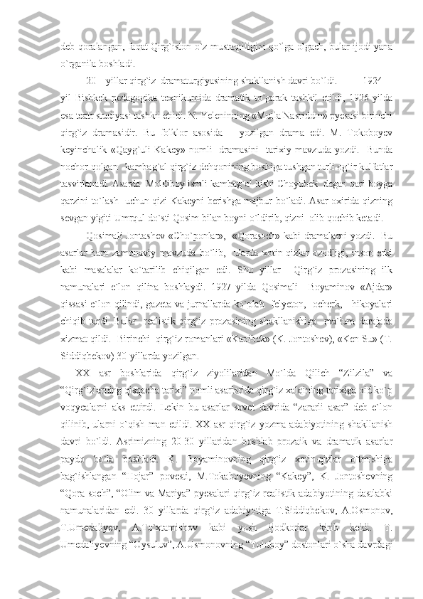 deb qoralangan, faqat Qirg`iston o`z mustaqilligini qo`lga olgach, bular ijodi yana
o`rganila boshladi. 
20 – yillar qirg`iz  dramaturgiyasining shakllanish davri bo`ldi. 1924
yil   Bishkek   pedagogika   texnikumida   dramatik   to`garak   tashkil   etildi,   1926   yilda
esa teatr studiyasi tashkil etildi. N. Yeleninning «Mulla Nasriddin» pyesasi birinchi
qirg`iz   dramasidir.   Bu   folklor   asosida       yozilgan   drama   edi.   M.   Tokoboyev
keyinchalik   «Qayg`uli   Kakey»   nomli     dramasini     tarixiy   mavzuda  yozdi.     Bunda
nochor qolgan   kambag`al qirg`iz dehqonining boshiga tushgan turli og`ir kulfatlar
tasvirlanadi. Asarda  Moldiboy ismli kambag`al kishi Choyubek  degan qari boyga
qarzini to`lash   uchun qizi Kakeyni berishga majbur bo`ladi. Asar oxirida qizning
sevgan yigiti Umrqul do`sti Qosim bilan boyni o`ldirib, qizni  olib qochib ketadi. 
Qosimali Jontashev «Cho`ponlar»,   «Qorasoch» kabi dramalarni yozdi.   Bu
asarlar   ham   zamonaviy   mavzuda   bo`lib,     ularda   xotin-qizlar   ozodligi,   inson   erki
kabi   masalalar   ko`tarilib   chiqilgan   edi.   Shu   yillar     Qirg`iz   prozasining   ilk
namunalari   e`lon   qilina   boshlaydi.   1927   yilda   Qosimali     Boyaminov   «Ajdar»
qissasi  e`lon qilindi, gazeta va jurnallarda ko`plab   felyeton,   ocherk,     hikoyalari
chiqib   turdi.   Bular     realistik   qirg`iz   prozasining   shakllanishiga     ma`lum   darajada
xizmat qildi.  Birinchi  qirg`iz romanlari «Kanibek» (K. Jontoshev), «Ken Su» (T.
Siddiqbekov) 30-yillarda yozilgan.
XX   asr   boshlarida   qirg`iz   ziyolilaridan   Mo`lda   Qilich   “Zilzila”   va
“Qirg`izlarning qisqacha tarixi” nomli asarlarida qirg`iz xalqining tarixiga oid ko`p
voqyealarni   aks   ettirdi.   Lekin   bu   asarlar   sovet   davrida   “zararli   asar”   deb   e`lon
qilinib,   ularni   o`qish   man   etildi.   XX   asr   qirg`iz   yozma   adabiyotining   shakllanish
davri   bo`ldi.   Asrimizning   20-30   yillaridan   boshlab   prozaik   va   dramatik   asarlar
paydo   bo`la   boshladi.   K.   Boyaminovning   qirg`iz   xotin-qizlar   o`tmishiga
bag`ishlangan   “Hojar”   povesti,   M.Tokaboyevning   “Kakey”,   K.   Jontoshevning
“Qora soch”, “Olim va Mariya” pyesalari qirg`iz realistik adabiyotining dastlabki
namunalaridan   edi.   30   yillarda   qirg`iz   adabiyotiga   T.Siddiqbekov,   A.Osmonov,
T.Umedaliyev,   A.To`xtamishov   kabi   yosh   ijodkorlar   kirib   keldi.   T.
Umedaliyevning “Oysuluv”, A.Usmonovning “Toluboy” dostonlari o`sha davrdagi 