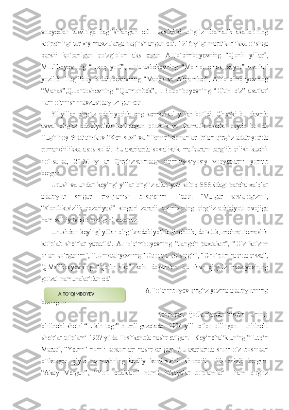 voqyealar   tasviriga   bag`ishlangan   edi.   Dastlabki   qirg`iz   dramatik   asarlarining
ko`pchiligi tarixiy mavzularga bag`ishlangan edi. 1916 yilgi mardikorlikka olishga
qarshi   ko`tarilgan   qo`zg`olon   aks   etgan   A.To`qimboyevning   “Qonli   yillar”,
M.Eliboyevning   “Uzoq   yo`l”,   J.Turusbekovning   “Momot   emas,   xayot”   asarlari
yozildi.   Tug`ilboy   Siddiqbekovning   “Manas   va   Almambet”,   A.To`qimboyevning
“Manas”,Q.Jontoshevning   “Qurmonbek”,   J.Boqonboyevning   “Oltin   qiz”   asarlari
ham o`tmish mavzusida yozilgan edi.
30-yillar   qirg`iz   adabiyotida   eng   sermahsul   yillar   bo`ldi.   Chunki   bu   davrda
avval   qirg`iz   adabiyotida   bo`lmagan   prozaik   va   dramatik   asarlar   paydo   bo`ldi.
Tug`ilboy Siddiqbekov “Ken suv” va “Temir” romanlari bilan qirg`iz adabiyotida
romanchilikka   asos   soldi.   Bu   asarlarda   sosialistik   mafkurani   targ`ib   qilish   kuchli
bo`lsa-da,   20-30   yillar   Qirg`izistondagi   ijtimoiy-siyosiy   voqyealarni   yoritib
bergan.
Urush va undan keyingi yillar qirg`iz adabiyoti sobiq SSSRdagi barcha xalqlar
adabiyoti   singari   rivojlanish   bosqichini   o`tadi.   “Vulgar   sosialogizm”,
“Konfliktsizlik   nazariyasi”   singari   zararli   oqimlarning   qirg`iz   adabiyoti   rivojiga
ham salbiy ta`siri borligini sezamiz.
Urushdan keyingi yillar qirg`iz adabiyotida tinchilik, do`stlik, mehnat temasida
ko`plab   she`rlar   yaratildi.   A.To`qimboyevning   “Jangchi-paxtakor”,   “O`z   ko`zim
bilan ko`rganim”, T.Umetaliyevning “Oq oltin qo`shig`i”, “Cho`pon haqida qissa”,
Q.Malikboyevning   “Qodir   aka”   kabi   dostonlari   bu   davr   qirg`iz   poeziyasining
go`zal namunalaridan edi.
                                                     A.To`qimboyev qirg`iz yozma adabiyotining
beshigini 
                                                      tebratgan  ijodkorlardan biridir.  Uning
biriinchi  she`ri   “Erkin  tog`”  nomli   gazetada    1924  yili    e`lon  qilingan.       Birinchi
she`rlar to`plami 1927 yilda Toshkentda nashr etilgan.   Keyinchalik uning “Tutqin
Marat”, “Yetim”  nomli  dostonlari  nashr  etilgan. Bu asarlarida shoir  o`z boshidan
o`tkazgan   qiyin   turmushning   badiiy   kartinasini   ishonarli   qilib   chizib   bergan.
“Akay   Mergan”,   “Yo`l   ertaklari”   nomli   hikoyalar   to`plamlari     ham   qirg`iz         A.TO`QIMBOYEV  