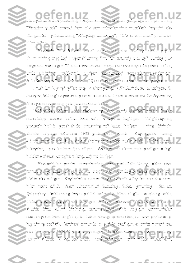 adabiyotida kichik prozaning  rivojlanishida  katta ahamiyatga ega bo`lgan. Uning
“Yarador   yurak”   povesti   ham   o`z   zamondoshlarining   murakkab   hayotini   aks
ettirgan. 50 – yillarda uning “Xitoydagi uchrashuv”,  “O`z ko`zim bilan” poemalari
e`lon qilindi.
Yozuvchi   “o`z   ko`zim   bilan”   nomli   dostonida   Nurboy   nomli   qirg`iz
cho`ponining   ongidagi   o`zgarishlarning   ilm,   fan   taraqqiyot   tufayli   qanday   yuz
berganini tasvirlagan. “Bolalik davrimizda” nomli asar avtobiografik povest bo`lib,
unda   adibning   Toshkentda   o`qigan   davrlaridagi   voqyealar   tasvirlangan.
A.To`kimboyev “O`rmon hokimi”, “Qasos” kabi dramatik asarlar ham yozgan.
Urushdan   keyingi   yillar   qirg`iz   she`riyatiga   R.Shukurbekov,   S.Eraliyev,   S.
Jusuyev, M.Jong`oziyev kabi yoshlar kirib keldi. Proza sahasida esa Ch.Aytmatov,
N.Boytemirovlarning ijodi juda mashhur bo`ldi.
1945 yilda yozilgan T.Siddiqbekovning “Zamonamiz kishilari” romani Davlat
mukofotiga   sazovor   bo`ldi.   Issiq   ko`l     vodiysida   tug`ilgan.     To`g`ilbeyning
yozuvchi   bo`lib     yetishishida     onasining   roli   katta     bo`lgan.     Uning     birinchi
she`rlar   to`plami   «Kurash»   1933   yilda   e`lon   qilindi.     Keyinchalik     uning
«Botirlar»,   «Oqin   bulbul»   singari   she`riy   to`plamlari   nashr   etildi.     U     bir   qancha
hikoyalar,     qissalar   ham   ijod   qilgan.     Ayniqsa     bolalarga   atab   yozilgan   «Tog`
bolalari» qissasi ko`pgina tillarga tarjima  bo`lgan.
Yozuvchi   bir   qancha     romanlarning     ham   muallifidir.   Uning     «Ken   suv»
romani 30- yillarda  yozilgan bo`lib,  qirg`iz qishloqlarida yuz bergan o`garishlarni
o`zida   aks   ettirgan.     Keyinchalik   bu   asar   qayta   ishlanib   «Tog`lar   orasida»   nomi
bilan   nashr   etildi.     Asar   qahramonlari   Saparbay,   Soke,   Iymanboy,     Saodat,
Qalpoqboy     kabilarning   hayot   yo`lini   ko`rsatish   bilan   qirg`iz     xalqining   sobiq
Ittifoq   davridagi   hayoti   aks   ettirilgan.   Albatta     yozuvchi   o`z   davrining   odami
sifatida   bitta   xalqni   bir-biriga   qarama-qarshi   qilib   qo`ygan   kommunistlar
ideologiyasini ham  targ`ib qildi.  Lekin  shunga qaramasdan, bu  davr qirg`iz xalqi
hayotining   realistik     kartinasi   romanda     to`g`ri   ko`rsatilgan.   «Temir»   romani   esa
adib tomonidan  1939-40 yillarda  yozilgan.  Bu «Ken suv» romanining  mantiqiy
davomi   sifatida     ko`zga   tashlanadi.     Bosh   qahramon   Temir   irodasi   mustahkam, 