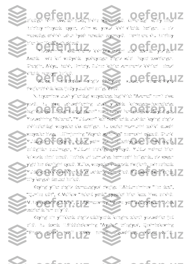 qiladigan   ishini   avvaldan   puxta,   pishiq   rejalab   oladi.   Romandagi     salbiy   obraz
Bo`riboy   nihoyatda     ayyor,     zolim   va     yovuz     kishi   sifatida     berilgan.     U   o`z
maqsadiga   erishish   uchun   hyech   narsadan   qaytmaydi.     Temir   ana   shu   Bo`riboy
bilan konfliktda yutib chiqadi. 
Yozuvchining     «Zamonamiz   kishilari»   romani   urush   davrida     yozilgan.
Asarda     Issiq   ko`l   vodiysida     yashayotgan   qirg`iz   xalqi     hayoti   tasvirlangan.
Charg`in,   Akiya,   Batish,   Dmitriy,   Gulnor   kabilar   zamonamiz   kishilari     obrazi
sifatida  namoyon bo`ladi. 
Xullas,   T.   Sidiqbekov     qirg`iz   adabiyoti,     xususan,     romanchiligini
rivojlantirishda katta ijodiy yutuqlarni qo`lga kiritdi. 
N.Boytemirov urush yillaridagi  voqyealarga bag`ishlab “Azamat”  nomli  qissa
yozdi.   Bu   qissa   uchuvchilarning   urush   yillarida   ko`rsatgan   jasoratlariga
bag`ishlangan. Uning “So`nggi patron” nomli romani ham shu mavzuda yozilgan.
Yozuvchining “Saltanat”, “Yulduzxon” kabi romanlarida urushdan keyingi qirg`iz
qishloqlaridagi   voqyealar   aks   ettirilgan.   Bu   asarlar   mazmunini   tashkil   etuvchi
voqyealar   bizga   H.Olimjonning   “Zaynab   va   Omon”   poemasini   eslatadi.   Chunki
Yulduzxon   ham   Zaynab   singari   yetim   qiz.   Uni   tarbiyalagan   Totibek   eskilik
qoldig`idan   qutulmagan,   Yulduzni   o`qishga   qo`ymaydi.   Yulduz   mehnati   bilan
kolxozda   obro`   topadi.   Totibek   uni   turmushga   bermoqchi   bo`lganda,   qiz   sevgan
yigiti  bor  ekanligini  aytadi. Xullas, voqyealar shu tarzda rivojlanib, oxir  oqibatda
Yulduzxon boshliq yoshlar jaholat ustidan g`alaba qiladi. Yulduzxon asar finalida
Oliy kengash deputati bo`ladi.
Keyingi   yillar   qirg`iz   dramaturgiyasi   rivojiga   T.Abdumo`minov   “Tor   dara”,
“Qumloq   adir”,   K.Malikov   “Baland   yerda”   pyesalari   bilan   katta   hissa   qo`shdi.
M.Boysheyevning   “Bahs”,   Ch.Aytmatovning   “Momo   yer”   kabi   pyesalari   o`zbek
teatrlarida ham qo`yildi.
Keyingi   o`n   yilliklarda   qirg`iz   adabiyotida   ko`pgina   talantli   yozuvchilar   ijod
qildi.   Bu   davrda   T.Siddiqbekovning   “Ayollar”   trilogiyasi,   Qosimbekovning
“Singan   qilich”   nomli   tarixiy   romani   o`quvchilarga   manzur   bo`ldi. 