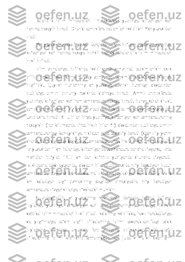 Balandlik   iqlim   mintaqalari.   Troposferada   yuqoriga   ko‘tarilgan   sari
harorat pasayib boradi. Chunki atmosfera qatlamlari issiqlikni Yer yuzasidan
oladi.
Yer  yuzasining  relefi  yetarli   darajada  baland   bo‘lgan  joylarda  yuqoriga
ko‘tarilgan   sari   harorat   pasaya   borishi   natijasidabalandlik   iqlim   mintaqalari
hosil bo‘ladi.
Iqlim   zonalariga   bo‘lishda   issiqlikning   gorizontal   taqsimlanishi   asos
qilib   olinadi;   issiqlikning   bunday   gorizontal   taqsimlanishi   dastlab   shunga
bog‘liqki,   Quyosh   nurlarining   er   yuzasiga   tushish   burchagi   ekvatordan
qutblarga   tomon   qonuniy   ravishda   kichraya   boradi.   Ammo   troposferada
yuqoriga ko‘tarilgan sari ham temperatura pasaya boradi, bunga sabab shuki,
atmosfera   qatlamlari   o‘zlarini   qizitadigan   bevosita   manbadan-er   yuzasidan
uzoqlasha boradi. SHu bilan birga yuqoriga ko‘tarilgan sari temperaturaning
pasayishi   (har   kilometrda   o‘rta   hisob   bilan   6°)   ekvatordan   qutblarga   tomon
temperaturaning   kamayishiga   nisbatan   juda   tez   ro‘y   beradi   (shimoliy   yarim
sharda har bir gradus kenglikda temperatura o‘rta hisob bilan 0,6° pasayadi).
Er yuzasidan 1 km balandga ko‘tarilganda temperatura qancha o‘zgarsa, Erda
meridian   bo‘ylab   1300   km   dan   ko‘proq   yurilganda   shuncha   o‘zgaradi.
Boshqacha   qilib   aytganda,   ekvator   bilan   qutb   orasida   ro‘y   beradigan   butun
temperatura o‘zgarishlarini ekvatorial oblastda joylashgan va balandligi 7—8
km   keladigan   tog‘   tizmasining   etagidan   qirrasigacha   ro‘y   beradigan
temperatura o‘zgarishlariga o‘xshatish mumkin.
SHunday   qilib,   er   yuzasining   relef   etarli   darajada   baland   bo‘lgan
joylarida   yuqoriga   ko‘tarilgan   sari   temperaturaning   tez   pasaya   borishi
vertikal iqlim mintaqalari hosil qiladi. Relefiing issiqlikka, havo harakatlariga
va   yog‘inlarga   ta’siri   tog‘li   o‘lkalarning   iqlimi   tevarak-atrofdagi   tekis
joylarning   iqlimidan   umuman   farq   qilibgina   qolmasdan,   balki   tog‘li
o‘lkalarning   iqlimi   kichikroq   territoriyada   ham   juda   xilma-xil   ekanligini 