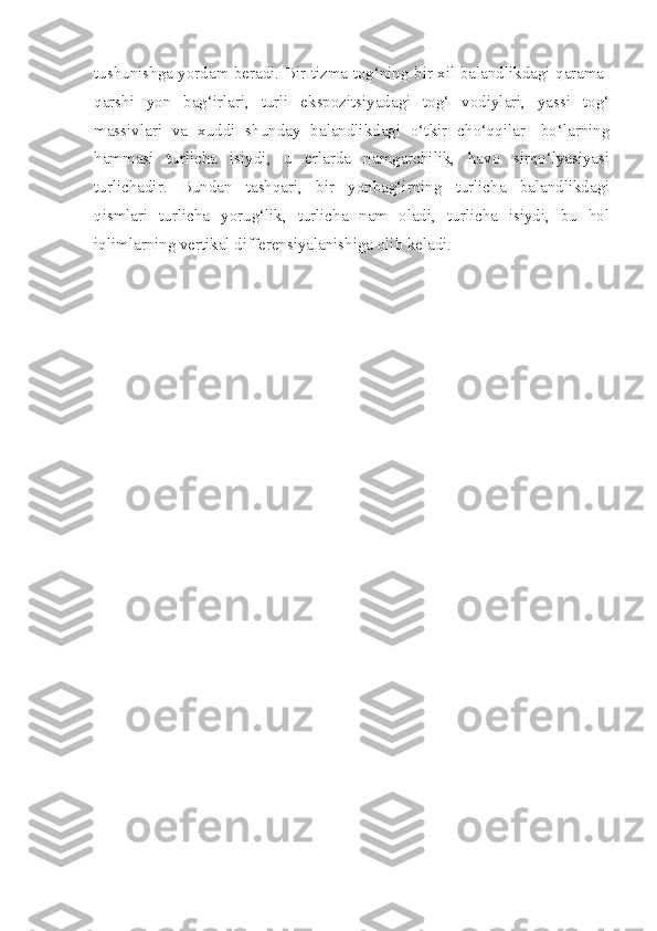 tushunishga yordam beradi. Bir tizma tog‘ning bir xil balandlikdagi qarama-
qarshi   yon   bag‘irlari,   turli   ekspozitsiyadagi   tog‘   vodiylari,   yassi   tog‘
massivlari   va   xuddi   shunday   balandlikdagi   o‘tkir   cho‘qqilar-   bo‘larning
hammasi   turlicha   isiydi,   u   erlarda   namgarchilik,   havo   sirqo‘lyasiyasi
turlichadir.   Bundan   tashqari,   bir   yonbag‘irning   turlicha   balandlikdagi
qismlari   turlicha   yorug‘lik,   turlicha   nam   oladi,   turlicha   isiydi,   bu   hol
iqlimlarning vertikal differensiyalanishiga olib keladi. 