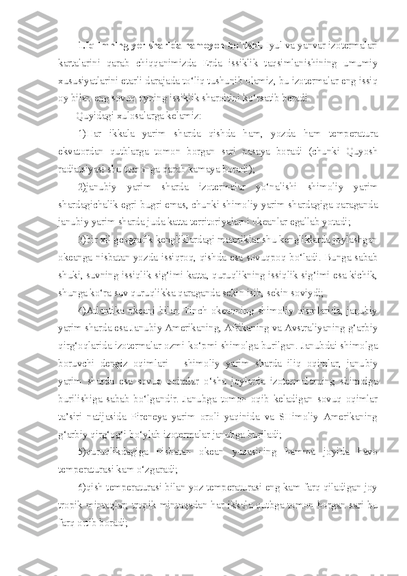 1.Iqlimning yer sharida namoyon bo`lishi.  Iyul va yanvar izotermalari
kartalarini   qarab   chiqqanimizda   Erda   issiklik   taqsimlanishining   umumiy
xususiyatlarini etarli darajada to‘liq tushunib olamiz, bu izotermalar eng issiq
oy bilan eng sovuq oyning issiklik sharoitini ko‘rsatib beradi.
Quyidagi xulosalarga kelamiz:
1)Har   ikkala   yarim   sharda   qishda   ham,   yozda   ham   temperatura
ekvatordan   qutblarga   tomon   borgan   sari   pasaya   boradi   (chunki   Quyosh
radiatsiyasi shu tomonga qarab kamaya boradi);
2)janubiy   yarim   sharda   izotermalar   yo‘nalishi   shimoliy   yarim
shardagichalik egri-bugri emas, chunki shimoliy yarim shardagiga qaraganda
janubiy yarim sharda juda katta territoriyalarni okeanlar egallab yotadi;
3)bir xil geografik kengliklardagi materiklar shu kengliklarda joylashgan
okeanga nisbatan yozda issiqroq, qishda esa sovuqpoq bo‘ladi. Bunga sabab
shuki, suvning issiqlik sig‘imi katta, quruqlikning issiqlik sig‘imi esa kichik,
shunga ko‘ra suv quruqlikka qaraganda sekin isib, sekin soviydi;
4)Atlantika   okeani   bilan   Tinch   okeanning   shimoliy   qismlarida,   janubiy
yarim sharda esa Janubiy Amerikaning, Afrikaning va Avstraliyaning g‘arbiy
qirg‘oqlarida izotermalar ozmi-ko‘pmi shimolga burilgan. Janubdai shimolga
boruvchi   dengiz   oqimlari—   shimoliy   yarim   sharda   iliq   oqimlar,   janu biy
yarim   sharda   esa   sovuq   oqimlar   o‘sha   joylarda   izotermalarning   shimolga
burilishiga   sabab   bo‘lgandir.   Janubga   tomon   oqib   keladigan   sovuq   oqimlar
ta’siri   natijasida   Pireneya   yarim   oroli   yaqinida   va   SHimoliy   Amerikaning
g‘arbiy qirg‘og‘i bo‘ylab izotermalar janubga buriladi;
5)quruqlikdagiga   nisbatan   okean   yuzasining   hamma   joyida   havo
temperaturasi kam o‘zgaradi;
6)qish temperaturasi bilan yoz temperaturasi eng kam farq qiladigan joy
tropik mintaqlar; tropik mintaqadan har ikkala qutbga tomon borgan sari bu
farq ortib boradi; 