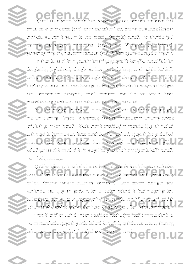 7)har   ikkala   yarim   sharda   ham   yozda   eng   issiq   temperatura   ekvatorda
emas, balki tropiklarda (cho‘llar oblastida) bo‘ladi, chunki bu vaqtda Quyosh
tropikda   va   tropik   yaqinida   qoq   tepada   (zenitda)   turadi.   Er   sharida   iyul
oyining   eng   yuqori   temperaturasi   (56,7°)   Ajal   Vodiysida   (Kaliforniya),
yanvar oyining eng past temperaturasi (—68°) Verxoyanskda qayd qilinganq.
Er sharida issiqlikning taqsimlanishiga geografik kenglik, quruqlik bilan
dengizning   joylashishi,   dengiz   va   havo   oqimlarining   ta’sir   etishi   ko‘rinib
turibdi. YAna joyning relefi va dengiz sathidan balandligi kabi bir-biri bilan
bog‘langan faktorlarni ham hisobga olish kerak, chunki balandga ko‘tarilgan
sari   temperatura   pasayadi,   relef   harakteri   esa   iliq   va   sovuq   havo
massalarining harakatini osonlashtiradi yoki qiyinlashtiradi.
Yil   fasllarining   almashib   turishi   to‘g‘risida   yuqorida   keltirilgan
ma’lumotlarning   o‘ziyoq   Er   sharidagi   issiqlik   mintaqalarini   umumiy   tarzda
aniqlashga   imkon   beradi.   Ikkala   tropik   orasidagi   mintaqada   Quyosh   nurlari
tush  paytida hamma vaqt katta burchak bilan tushadi, Quyosh  bir yilda ikki
marta   zenitda   turadi,   tun   bilan   kun   o‘rtasidagi   farq   katta   emas,   yiliga
keladigan issiqlik miqdori ko‘p va yil bo‘yi ancha bir me’yorda kelib turadi.
Bu—issiq mintaqa.
Qutblar bilan qutb doiralari orasidagi oblastlarda kun bilan tun sutkadan
uzoq bo‘lishi mumkin. Uzoq davom etadigan qish kechalari nihoyatda sovuq
bo‘ladi   (chunki   issikliq   butunlay   kelmaydi),   uzoq   davom   etadigan   yoz
kunlarida   esa   Quyosh   gorizontdan   u   qadar   baland   ko‘tarilmaganligidan,
radiatsiyani   qor   va   muz   qaytarganligidan   hamda   qor   bilan   muzni   eritish
uchun issiqlik sarf bo‘lganligidan havo ko‘p ilimaydi. Bu — sovuq mintaqa. 
Tropiklar bilan qutb doiralari orasida o‘rtacha (mo‘‘tadil) mintaqalar bor.
Bu mintaqalarda Quyosh yozda baland ko‘tarilib, qishda tast turadi, shuning
uchun temperatura yil bo‘yi ancha keskin o‘zgarib turadi. 