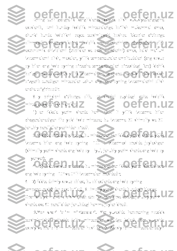 Erning   turli   geografik   kengliklarda   issiqlik   olish   xususiyatlarigagina
asoslanib,   Erni   bunday   issiqlik   mintaqalariga   bo‘lish   mukammal   emas,
chunki   bunda   issiqlikni   qayta   taqsimlovchi   boshqa   faktorlar   e’tiborga
olinmaydi.   SHunga   ko‘ra,   issiqlik   mintaqalarining   chegaralari   qilib
astronomik   chiziqlarni   (tropiklar   va   qutb   doiralarini)   emas,   balki   ma’lum
izotermalarni   olish,   masalan,   yillik   temperaturalar   amplitudalari   (eng   sovuq
oy   bilan   eng   issiq   oyning   o‘rtacha   temperaturalari   o‘rtasidagi   farq)   kichik
bo‘lgan   mintaqa   uchun   yillik   izotermalarni,   temperaturalari   yil   bo‘yi   keskin
o‘zgarib   turadigan   mintaqalar   uchun   eng   issiq   oyning   izotermalarini   olish
ancha to‘g‘riroqdir.
SHy   prinsipni   e’tiborga   olib,   Er   sharini   quyidagi   ettita   issiqlik
mintaqasiga bo‘lish mumkin:
1)Har   ikkala   yarim   sharda   ham   +200   li   yillik   izoterma   bilan
chegaralanadigan   iliq   yoki   issiq   mintaqa;   bu   izoterma   30   shimoliy   va   30-
janubiy parallellar yaqinidan o‘tadi.
2-3)ikkita o‘rtacha mintaqa; bu mintaqalar har ikkala yarim sharda yillik
izoterma   bilan   eng   issiq   oyning   +100   li   izotermasi   orasida   joylashgan
(shimoliy yarim sharda eng issiq oy—iyul, janubiy yarim sharda eng issiq oy
— yanvar);
4—5) ikkita sovuq mintaqa; bu mintaqalar har ikkala yarim sharda ham
eng issiq oyning +10° va 0° li izotermalari orasidadir;
6—7) ikkita doimiy sovuq oblast, bu oblastlarda eng issiq oyning 
temperaturasi 0 dan past bo‘ladi. SHimoliy yarim sharda bunday oblastga 
Grenlandiyaning ichki qismi (qutb atroflari ham kirsa kerak); janubiy yarim 
sharda esa 60-paralleldan janubdagi hamma joylar kiradi. 
2.Yer   shari   iqlim   mintaqalari.   Yer   yuzasida   haroratning   notekis
taqsimlanishi   natijasida   iqlim   mintaqalari   vujudga   keladi.   Yer   yuzasida
asosiy va oraliq iqlim mintaqalari hosil boiadi. Asosiy iqlim mintaqalarida yil 