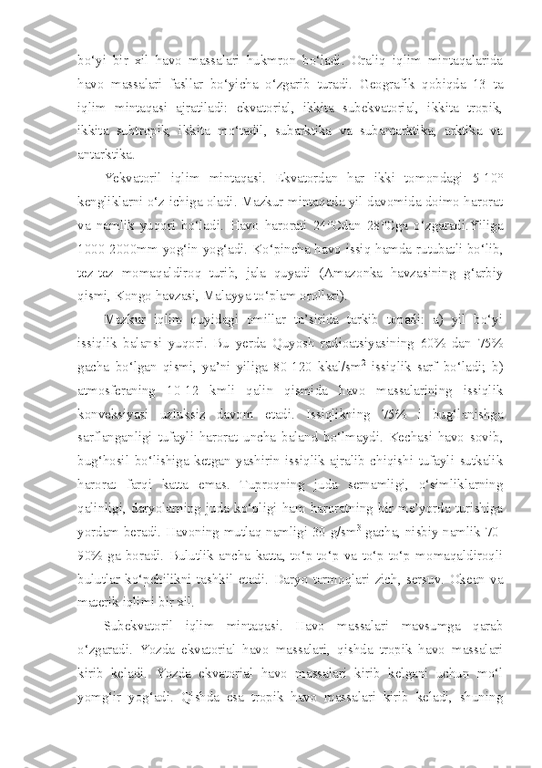 bo‘yi   bir   xil   havo   massalari   hukmron   bo‘ladi.   Oraliq   iqlim   mintaqalarida
havo   massalari   fasllar   bo‘yicha   o‘zgarib   turadi.   Geografik   qobiqda   13   ta
iqlim   mintaqasi   ajratiladi:   ekvatorial,   ikkita   subekvatorial,   ikkita   tropik,
ikkita   subtropik,   ikkita   mo‘tadil,   subarktika   va   subantarktika,   arktika   va
antarktika.
Yekvatoril   iqlim   mintaqasi.   Ekvatordan   har   ikki   tomondagi   5-10°
kengliklarni o‘z ichiga oladi. Mazkur mintaqada yil davomida doimo harorat
va   namlik   yuqori   bo‘ladi.   Havo   harorati   24°Cdan   28°Cga   o‘zgaradi.Yiliga
1000-2000mm yog‘in yog‘adi. Ko‘pincha havo issiq hamda rutubatli bo‘lib,
tez-tez   momaqaldiroq   turib,   jala   quyadi   (Amazonka   havzasining   g‘arbiy
qismi, Kongo havzasi, Malayya to‘plam orollari).
Mazkur   iqlim   quyidagi   omillar   ta’sirida   tarkib   topadi:   a)   yil   bo‘yi
issiqlik   balansi   yuqori.   Bu   yerda   Quyosh   radioatsiyasining   60%   dan   75%
gacha   bo‘lgan   qismi,   ya’ni   yiliga   80-120   kkal/sm 2
  issiqlik   sarf   bo‘ladi;   b)
atmosferaning   10-12   kmli   qalin   qismida   havo   massalarining   issiqlik
konveksiyasi   uzluksiz   davom   etadi.   Issiqlikning   75%   i   bug‘lanishga
sarflanganligi   tufayli   harorat   uncha   baland   bo‘lmaydi.   Kechasi   havo   sovib,
bug‘hosil   bo‘lishiga   ketgan   yashirin   issiqlik   ajralib   chiqishi   tufayli   sutkalik
harorat   farqi   katta   emas.   Tuproqning   juda   sernamligi,   o‘simliklarning
qalinligi,  daryolarning  juda  ko‘pligi  ham  haroratning  bir  me’yorda  turishiga
yordam beradi. Havoning mutlaq namligi 30 g/sm 3
  gacha, nisbiy namlik 70-
90%   ga   boradi.   Bulutlik   ancha   katta,   to‘p-to‘p   va   to‘p-to‘p   momaqaldiroqli
bulutlar   ko‘pchilikni   tashkil   etadi.   Daryo   tarmoqlari   zich,   sersuv.   Okean   va
materik iqlimi bir xil.
Subekvatoril   iqlim   mintaqasi.   Havo   massalari   mavsumga   qarab
o‘zgaradi.   Yozda   ekvatorial   havo   massalari,   qishda   tropik   havo   massalari
kirib   keladi.   Yozda   ekvatorial   havo   massalari   kirib   kelgani   uchun   mo‘l
yomg‘ir   yog‘adi.   Qishda   esa   tropik   havo   massalari   kirib   keladi,   shuning 