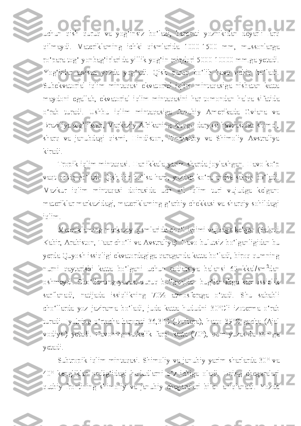 uchun   qish   quruq   va   yog‘insiz   bo‘ladi,   harorati   yoznikidan   deyarli   farq
qilmaydi.   Materiklaming   ichki   qismlarida   1000-1500   mm,   mussonlarga
ro‘para tog‘ yonbag‘irlarida yillik yog‘in miqdori 5000-10000 mm.ga yetadi.
Yog‘inlar   asosan   yozda   yog‘adi.   Qish   quruq   bo‘lib   havo   ochiq   bo‘ladi.
Subekvatorial   iqlim   mintaqasi   ekvatorial   iqlim   mintaqasiga   nisbatan   katta
maydoni   egallab,   ekvatorial   iqlim   mintaqasini   har   tomondan   halqa   sifatida
o‘rab   turadi.   Ushbu   iqlim   mintaqasiga   Janubiy   Amerikada   Gviana   va
Braziliya tog‘liklari, Markaziy Afrikaning Kongo daryosi havzasidan shimol,
sharq   va   janubdagi   qismi,   Hindiston,   Hindixitoy   va   Shimoliy   Avstraliya
kiradi.
Tropik iqlim mintaqasi. Har ikkala yarim sharda joylashgan.   Havo   ko‘p
vaqt   ochiq   bo‘ladi .   Qish   iliq   bo‘lsa   ham ,   yozdan   ko‘ra   ancha   salqin   bo‘ladi .
Mazkur   iqlim   mintaqasi   doirasida   uch   xil   iqlim   turi   vujudga   kelgan:
materiklar markazidagi, materiklaming g‘arbiy chekkasi va sharqiy sohildagi
iqlim.
Materiklaming   markaziy   qismlarida   cho‘l   iqlimi   vujudga   kelgan  ( Sahroi
Kabir ,  Arabiston ,  Taar   cho‘li   va   Avstraliya ). Havo bulutsiz bo‘lganligidan bu
yerda Quyosh issiqligi ekvatordagiga qaraganda katta bo‘ladi, biroq qumning
nurni   qaytarishi   katta   bo‘lgani   uchun   radiatsiya   balansi   60   kkal/sm 2
dan
oshmaydi.   Cho‘llaming   yuzasi   quruq   bo‘lganidan   bug‘lanishga   kam   issiqlik
sarflanadi,   natijada   issiqlikning   70%   atmosferaga   o‘tadi.   Shu   sababli
cho‘llarda   yoz   jazirama   bo‘ladi ,   juda   katta   hududni   30°C li   izoterma   o‘rab
turadi .   Iyulning   o‘rtacha   harorati   36,3°C   (Barbera),   hatto   39°C   gacha   (Ajal
vodiysi)   yetadi.   Havoning   sutkalik   farqi   katta   (70°),   qum   yuzasida   80°   ga
yetadi.
Subtropik  iqlim mintaqasi. Shimoliy  va  janubiy yarim  sharlarda  30° va
40°   kengliklar   oralig‘idagi   hududlarni   o‘z   ichiga   oladi.   Uning   chegaralari
qutbiy   frontining   shimoliy   va   janubiy   chegaralari   bilan   aniqlanadi.   Yozda 