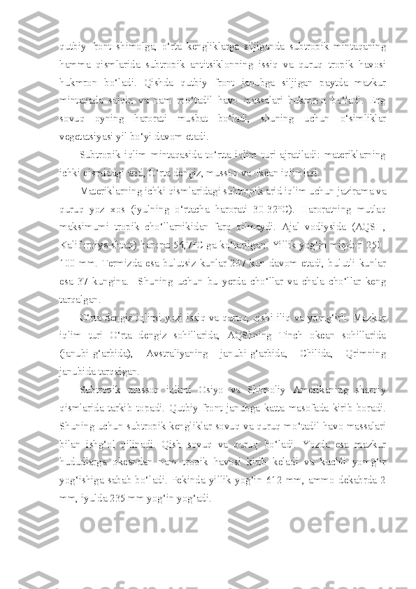 qutbiy   front   shimolga,   o‘rta   kengliklarga   siljiganda   subtropik   mintaqaning
hamma   qismlarida   subtropik   antitsiklonning   issiq   va   quruq   tropik   havosi
hukmron   bo‘ladi.   Qishda   qutbiy   front   janubga   siljigan   paytda   mazkur
mintaqada   salqin   va   nam   mo‘tadil   havo   massalari   hukmron   bo‘ladi.   Eng
sovuq   oyning   harorati   musbat   bo‘ladi,   shuning   uchun   o‘simliklar
vegetatsiyasi yil bo‘yi davom etadi.
Subtropik   iqlim   mintaqasida   to‘rtta   iqlim   turi   ajratiladi:   materiklarning
ichki qismidagi arid, O‘rta dengiz, musson va okean iqlimlari.
Materiklarning ichki qismlaridagi subtropik arid iqlim uchun jazirama va
quruq   yoz   xos   (iyulning   o‘rtacha   harorati   30-32°C).   Haroratning   mutlaq
maksimumi   tropik   cho‘llarnikidan   farq   qilmaydi.   Ajal   vodiysida   (AQSH,
Kaliforniya shtati) harorat 56,7°C ga ko‘tarilgan. Yillik yog‘in miqdori 250-
100   mm.   Termizda   esa   bulutsiz   kunlar   207   kun   davom   etadi,   bulutli   kunlar
esa   37   kungina.     Shuning   uchun   bu   yerda   cho‘llar   va   chala   cho‘llar   keng
tarqalgan.
O‘rta dengiz iqlimi yozi issiq va quruq, qishi iliq va yomg‘irli. Mazkur
iqlim   turi   O‘rta   dengiz   sohillarida,   AQShning   Tinch   okean   sohillarida
(janubi-g‘arbida),   Avstraliyaning   janubi-g‘arbida,   Chilida,   Qrimning
janubida tarqalgan.
Subtropik   musson   iqlimi   Osiyo   va   Shimoliy   Amerikaning   sharqiy
qismlarida   tarkib   topadi.   Qutbiy   front   janubga   katta   masofada   kirib   boradi.
Shuning uchun subtropik kengliklar sovuq va quruq mo‘tadil havo massalari
bilan   ishg‘ol   qilinadi.   Qish   sovuq   va   quruq   bo‘ladi.   Yozda   esa   mazkur
hududlarga   okeandan   nam   tropik   havosi   kirib   keladi   va   kuchli   yomg‘ir
yog‘ishiga   sabab   bo‘ladi.   Pekinda   yillik   yog‘in   612   mm,   ammo   dekabrda   2
mm, iyulda 235 mm yog‘in yog‘adi. 