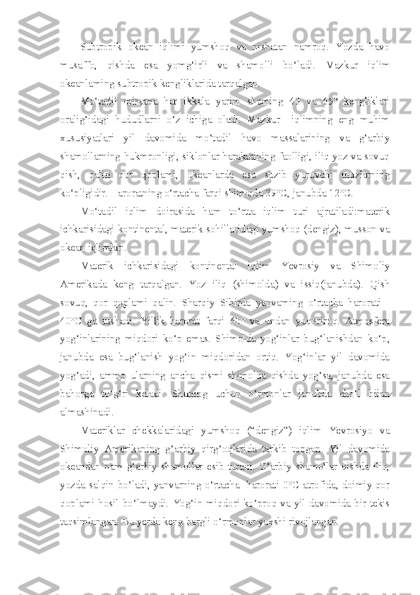 Subtropik   okean   iqlimi   yumshoq   va   nisbatan   namroq.   Yozda   havo
musaffo,   qishda   esa   yomg‘irli   va   shamolli   bo‘ladi.   Mazkur   iqlim
okeanlaming subtropik kengliklarida tarqalgan.
Mo‘tadil   mintaqa   har   ikkala   yarim   shaming   40   va   65°   kengliklari
oralig‘idagi   hududlarni   o‘z   ichiga   oladi.   Mazkur     iqlimning   eng   muhim
xususiyatlari   yil   davomida   mo‘tadil   havo   massalarining   va   g‘arbiy
shamollarning hukmronligi, siklonlar harakatining faolligi, iliq yoz va sovuq
qish,   qalin   qor   qoplami,   okeanlarda   esa   suzib   yuruvchi   muzlarning
ko‘pligidir. Haroratning o‘rtacha farqi shimolda 29°C, janubda 12°C.
Mo‘tadil   iqlim   doirasida   ham   to‘rtta   iqlim   turi   ajratiladi:materik
ichkarisidagi kontinental, materik sohillaridagi yumshoq (dengiz), musson va
okean iqlimlari.
Materik   ichkarisidagi   kontinental   iqlim   Yevrosiy   va   Shimoliy
Amerikada   keng   tarqalgan.   Yoz   iliq   (shimolda)   va   issiq(janubda).   Qish
sovuq,   qor   qoplami   qalin.   Sharqiy   Sibirda   yanvaming   o‘rtacha   harorati   -
40°C   ga   tushadi.   Yillik   harorat   farqi   60°   va   undan   yuqoriroq.   Atmosfera
yog‘inlarining   miqdori   ko‘p   emas.   Shimolda   yog‘inlar   bug‘lanishdan   ko‘p,
janubda   esa   bug‘lanish   yog‘in   miqdoridan   ortiq.   Yog‘inlar   yil   davomida
yog‘adi,   ammo   ularning   ancha   qismi   shimolda   qishda   yog‘sa,   janubda   esa
bahorga   to‘g‘ri   keladi.   Shuning   uchun   o‘rmonlar   janubda   cho‘l   bilan
almashinadi.
Materiklar   chekkalaridagi   yumshoq   (“dengiz”)   iqlim   Yevrosiyo   va
Shimoliy   Amerikaning   g‘arbiy   qirg‘oqlarida   tarkib   topgan.   Yil   davomida
okeandan   nam   g‘arbiy   shamollar   esib   turadi.   G‘arbiy   shamollar   qishda   iliq,
yozda salqin bo‘ladi, yanvarning o‘rtacha   harorati 0°C atrofida, doimiy qor
qoplami hosil bo‘lmaydi.   Yog‘in miqdori ko‘proq va yil davomida bir tekis
taqsimlangan. Bu yerda keng bargli o‘rmonlar yaxshi rivojlangan. 