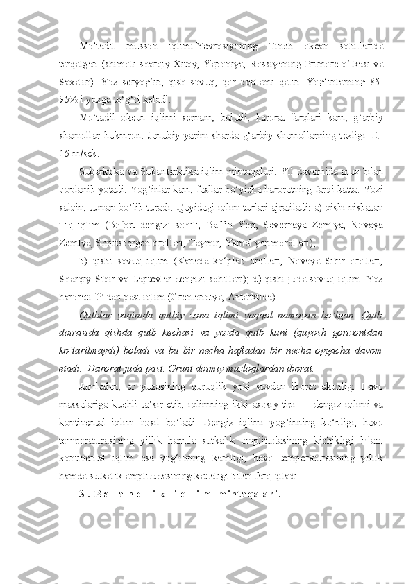 Mo’tadil   musson   iqlimi.Yevrosiyoning   Tinch   okean   sohillarida
tarqalgan (shimoli-sharqiy Xitoy, Yaponiya, Rossiyaning Primore o‘lkasi va
Saxalin).   Yoz   seryog‘in ,   qish   sovuq ,   qor   qoplami   qalin .   Yog‘inlarning   85-
95%  i   yozga   to‘g‘ri   keladi .
Mo‘tadil   okean   iqlimi   sernam ,   bulutli ,   harorat   farqlari   kam ,   g‘arbiy
shamollar   hukmron .  Janubiy   yarim   sharda   g‘arbiy   shamollarning   tezligi   10-
15 m/sek.
Subarktika va Subantarktika iqlim mintaqalari.   Yil davomida muz bilan
qoplanib yotadi. Yog‘inlar kam, fasllar bo‘yicha haroratning farqi katta. Yozi
salqin, tuman bo‘lib turadi. Quyidagi iqlim turlari ajratiladi: a) qishi nisbatan
iliq   iqlim   (Bofort   dengizi   sohili,   Baffin   Yeri,   Severnaya   Zemlya,   Novaya
Zemlya, Shpitsbergen orollari, Taymir, Yamal yarimorollari);
b)   qishi   sovuq   iqlim   (Kanada   ko‘plab   orollari,   Novaya   Sibir   orollari,
Sharqiy Sibir va Laptevlar dengizi sohillari); d) qishi juda sovuq iqlim. Yoz
harorati 0° dan past iqlim (Grenlandiya, Antarktida). 
Qutblar   yaqinida   qutbiy   zona   iqlimi   yaqqol   namoyan   bo‘lgan.   Qutb
doirasida   qishda   qutb   kechasi   va   yozda   qutb   kuni   (quyosh   gorizontdan
ko‘tarilmaydi)   boladi   va   bu   bir   necha   haftadan   bir   necha   oygacha   davom
etadi.  Harorat juda past. Grunt doimiy muzloqlardan iborat. 
Jumladan,   er   yuzasining   quruqlik   yoki   suvdan   iborat   ekanligi   Havo
massalariga  kuchli  ta’sir  etib,  iqlimning  ikki  asosiy  tipi  —  dengiz  iqlimi  va
kontinental   iqlim   hosil   bo‘ladi.   Dengiz   iqlimi   yog‘inning   ko‘pligi,   havo
temperaturasining   yillik   hamda   sutkalik   amplitudasining   kichikligi   bilan,
kontinental   iqlim   esa   yog‘inning   kamligi,   havo   temperaturasining   yillik
hamda sutkalik amplitudasining kattaligi bilan farq qiladi.
3 . B a l a n d l i k   i q l i m   m i n t a q a l a r i .   
