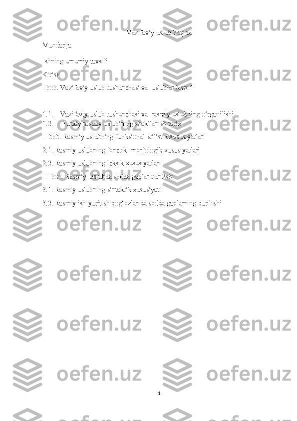 Vazifaviy uslub haqida
Mundarija
Ishning umumiy tavsifi
Kirish
I bob. Vazifaviy uslub tushunchasi va  uslublar tasnifi
1.1. Vazifaviy uslub tushunchasi va  rasmiy uslubning o‘rganilishi
1.2.   Turkiy rasmiy uslubining shakllanish tarixi
II bob. Rasmiy uslubning funksional-stilistik xususiyatlari
2.1. Rasmiy uslubning fonetik- morfologik xususiyatlari
2.2. Rasmiy uslubning leksik xususiyatlari
III bob. Rasmiy  uslubda sodda gaplar qurilishi
3.1. Rasmiy uslubning sintaktik xususiyati
3.2. Rasmiy ish-yuritish qog‘ozlarida sodda gaplarning qurilishi 
1 
