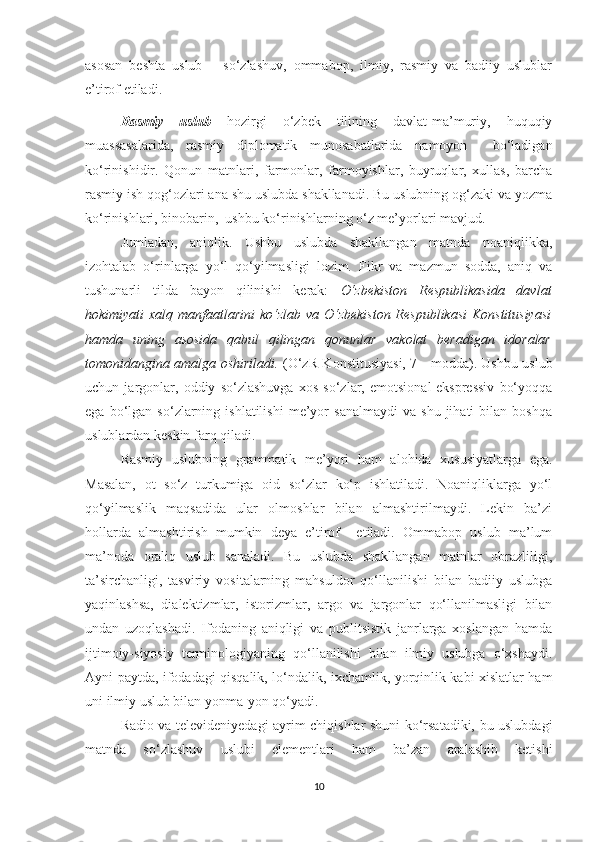 asosan   beshta   uslub   –   so‘zlashuv,   ommabop,   ilmiy,   rasmiy   va   badiiy   uslublar
e’tirof etiladi.
Rasmiy   uslub   hozirgi   o‘zbek   tilining   davlat-ma’muriy,   huquqiy
muassasalarida,   rasmiy   diplomatik   munosabatlarida   namoyon     bo‘ladigan
ko‘rinishidir.   Qonun   matnlari,   farmonlar,   farmoyishlar,   buyruqlar,   xullas,   barcha
rasmiy ish qog‘ozlari ana shu uslubda shakllanadi. Bu uslubning og‘zaki va yozma
ko‘rinishlari, binobarin,  ushbu ko‘rinishlarning o‘z me’yorlari mavjud.
Jumladan,   aniqlik.   Ushbu   uslubda   shakllangan   matnda   noaniqlikka,
izohtalab   o‘rinlarga   yo‘l   qo‘yilmasligi   lozim.   Fikr   va   mazmun   sodda,   aniq   va
tushunarli   tilda   bayon   qilinishi   kerak:   O‘zbekiston   Respublikasida   davlat
hokimiyati xalq manfaatlarini  ko‘zlab va O‘zbekiston Respublikasi  Konstitusiyasi
hamda   uning   asosida   qabul   qilingan   qonunlar   vakolat   beradigan   idoralar
tomonidangina amalga oshiriladi.   (O‘zR Konstitusiyasi, 7 - modda). Ushbu uslub
uchun   jargonlar,   oddiy   so‘zlashuvga   xos   so‘zlar,   emotsional-ekspressiv   bo‘yoqqa
ega   bo‘lgan   so‘zlarning  ishlatilishi   me’yor   sanalmaydi   va   shu   jihati   bilan   boshqa
uslublardan keskin farq qiladi.
Rasmiy   uslubning   grammatik   me’yori   ham   alohida   xususiyatlarga   ega.
Masalan,   ot   so‘z   turkumiga   oid   so‘zlar   ko‘p   ishlatiladi.   Noaniqliklarga   yo‘l
qo‘yilmaslik   maqsadida   ular   olmoshlar   bilan   almashtirilmaydi.   Lekin   ba’zi
hollarda   almashtirish   mumkin   deya   e’tirof     etiladi.   Ommabop   uslub   ma’lum
ma’noda   oraliq   uslub   sanaladi.   Bu   uslubda   shakllangan   matnlar   obrazliligi,
ta’sirchanligi,   tasviriy   vositalarning   mahsuldor   qo‘llanilishi   bilan   badiiy   uslubga
yaqinlashsa,   dialektizmlar,   istorizmlar,   argo   va   jargonlar   qo‘llanilmasligi   bilan
undan   uzoqlashadi.   Ifodaning   aniqligi   va   publitsistik   janrlarga   xoslangan   hamda
ijtimoiy-siyosiy   terminologiyaning   qo‘llanilishi   bilan   ilmiy   uslubga   o‘xshaydi.
Ayni paytda, ifodadagi qisqalik, lo‘ndalik, ixchamlik, yorqinlik kabi xislatlar ham
uni ilmiy uslub bilan yonma-yon qo‘yadi.
Radio va televideniyedagi ayrim chiqishlar shuni ko‘rsatadiki, bu uslubdagi
matnda   so‘zlashuv   uslubi   elementlari   ham   ba’zan   aralashib   ketishi
10 