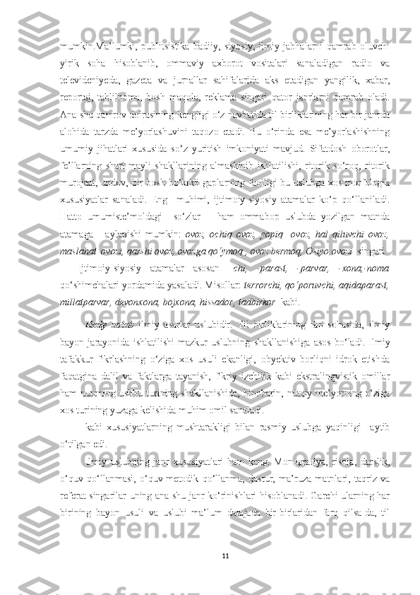 mumkin.Ma’lumki,   publitsistika   badiiy,   siyosiy,   ilmiy   jabhalarni   qamrab   oluvchi
yirik   soha   hisoblanib,   ommaviy   axborot   vositalari   sanaladigan   radio   va
televideniyeda,   gazeta   va   jurnallar   sahifalarida   aks   etadigan   yangilik,   xabar,
reportaj,   tahlilnoma,   bosh   maqola,   reklama   singari   qator   janrlarni   qamrab   oladi.
Ana shu qamrov doirasining kengligi o‘z navbatida til birliklarining har bir janrda
alohida   tarzda   me’yorlashuvini   taqozo   etadi.   Bu   o‘rinda   esa   me’yorlashishning
umumiy   jihatlari   xususida   so‘z   yuritish   imkoniyati   mavjud.   Sifatdosh   oborotlar,
fe’llarning   shart   mayli   shakllarining   almashinib   ishlatilishi,   ritorik   so‘roq,   ritorik
murojaat,  undov,  bir   bosh  bo‘lakli   gaplarning  faolligi  bu  uslubga   xos  morfologik
xususiyatlar   sanaladi.   Eng     muhimi,   ijtimoiy-siyosiy   atamalar   ko‘p   qo‘llaniladi.
Hatto   umumiste’moldagi     so‘zlar       ham   ommabop   uslubda   yozilgan   matnda
atamaga       aylanishi   mumkin:   ovoz,   ochiq   ovoz,   yopiq     ovoz,   hal   qiluvchi   ovoz,
maslahat  ovozi, qarshi ovoz, ovozga qo‘ymoq , ovoz bermoq, Osiyo ovozi   singari.
    Ijtimoiy-siyosiy   atamalar   asosan   –chi,   -parast,   -parvar,   -xona,-noma
qo‘shimchalari yordamida yasaladi. Misollar:   terrorchi, qo‘poruvchi, aqidaparast,
millatparvar, devonxona, bojxona, hissador, tadbirkor   kabi.                
Ilmiy   uslub   ilmiy   asarlar   uslubidir.   Til   birliklarining   fan   sohasida,   ilmiy
bayon   jarayonida   ishlatilishi   mazkur   uslubning   shakllanishiga   asos   bo‘ladi.   Ilmiy
tafakkur   fikrlashning   o‘ziga   xos   usuli   ekanligi,   obyektiv   borliqni   idrok   etishda
faqatgina   dalil   va   faktlarga   tayanish,   fikriy   izchilik   kabi   ekstralingvistik   omillar
ham  nutqning ushbu turining shakllanishida,  binobarin, nutqiy me’yorning o‘ziga
xos turining yuzaga kelishida muhim omil sanaladi. 
kabi   xususiyatlarning   mushtarakligi   bilan   rasmiy   uslubga   yaqinligi     aytib
o‘tilgan edi.
Ilmiy   uslubning   janr   xususiyatlari   ham   keng.   Monografiya,   risola,   darslik,
o‘quv   qo‘llanmasi,   o‘quv-metodik   qo‘llanma,   dastur,   ma’ruza   matnlari,   taqriz   va
referat singarilar uning ana shu janr ko‘rinishlari hisoblanadi. Garchi ularning har
birining   bayon   usuli   va   uslubi   ma’lum   darajada   bir-birlaridan   farq   qilsa-da,   til
11 