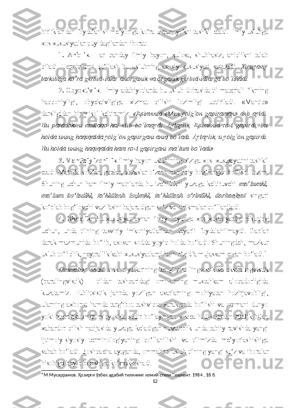 birliklaridan foydalanish me’yoriga ko‘ra umumiylikni tashkil etadi. Ilmiy uslubga
xos xususiyatlar quyidagilardan iborat: 
1.   Aniqlik .   Har   qanday   ilmiy   bayon,   xulosa,   shubhasiz,   aniqlikni   talab
qiladi.   Terminlarni   qo‘llash   bu   uslubning   asosiy   xususiyati   sanaladi:   Ximiyaviy
tarkibiga ko‘ra gerbidsidlar anorganik va organik gerbidsidlarga bo‘linadi. 
2. Obyektivlik . Ilmiy adabiyotlarda bu uslub doirasida til materiali fikrning
haqqoniyligi,   obyektivligiga   xizmat   qilishi   lozimligi   uqtiriladi.   «Mantiq»
darsligidan bir misol keltiramiz:   «Epimenid «Men yolg‘on gapiraman» deb aytdi.
Bu   paradoksni   mutlaqo   hal   etib   bo‘lmaydi.   Aytaylik,   Epimenid   rost   gapirdi,   bu
holda uning haqiqatda yolg‘on gapirgani aniq bo‘ladi. Aytaylik, u yolg‘on gapirdi.
Bu holda uning haqiqatda ham rost gapirgani ma’lum bo‘ladi»  
3. Mantiqiy izchillik  ilmiy bayon uslubining o‘ziga xos  xususiyatini tashkil
etadi. Matnda so‘zlar, gaplar, abzaslar  o‘zaro mantiqiy bog‘langan bo‘lishi lozim.
Shuning  uchun  ham   ilmiy  matnlarda  bu  izchillikni  yuzaga   keltiruvchi   ma’lumki,
ma’lum   bo‘ladiki,   ta’kidlash   lozimki,   ta’kidlash   o‘rinliki,   darhaqiqat   singari
ko‘plab bog‘lovchi vazifasini bajaradigan so‘z va birikmalar qo‘llaniladi.
4.   Qisqalik .   Bu   xususiyat   aynan   ilmiy   bayonga   xos   xususiyatdir.   Shuning
uchun,   unda   tilning   tasviriy   imkoniyatlaridan   deyarli   foydalanilmaydi.   Gaplar
darak   mazmunida   bo‘lib,   asosan   sodda   yoyiq   holda   bo‘ladi.   Shuningdeh,   mazkur
uslub to‘liqlik, neytrallik kabi xususiyatlarni ham o‘zidfa mujassam etgan bo‘ladi. 4
 
Ommabop   uslub   imkoniyatlarining   kengligini   lingvistik   va   ekstralingvistik
(paralingvistik)   –   tildan   tashqaridagi   omillarning   mustahkam   aloqadorligida
kuzatamiz.   Publitsistik   janrda   yozilgan   asarlarning   mohiyatan   hozirjavobligi,
ularning   axborot   hamda   targ‘ibot-tashviqot   xarakterda   bo‘lishi   va   ommani   dunyo
yoki   mamlakatimiz   miqyosida   sodir   bo‘layotgan   voqea-hodisalardan   zudlik   bilan
xabardor  qilish natijasida  yuzaga keladigan novatorlik unda tabiiy ravishda yangi
ijtimoiy-siyosiy   terminologiyaning   qo‘llanilishi   va   tilimizda   me’yorlashishiga
sabab bo‘ladi. Boshqacha aytganda, ommabop uslub tilning yangi so‘z va iboralar
hisobiga boyib borishiga ko‘maklashadi.
4
  М.Мукаррамов. Ҳозирги ўзбек адабий тилининг илмий стили.Тошкент. 1984  , 18  б.
12 