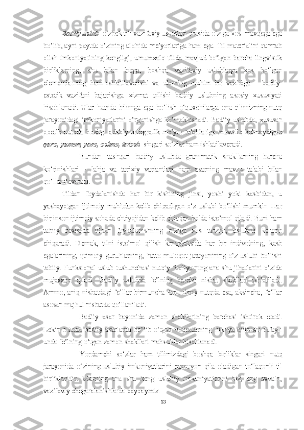 Badiiy uslub   o‘zbek tili vazifaviy uslublari orasida o‘ziga xos  mavqega ega
bo‘lib, ayni paytda o‘zining alohida me’yorlariga ham ega. Til materialini qamrab
olish   imkoniyatining   kengligi,   umumxalq   tilida   mavjud   bo‘lgan   barcha   lingvistik
birliklarning,   shu   bilan   birga,   boshqa   vazifaviy   uslublarga   xos   bo‘lgan
elementlarning   ham   ishlatilaverishi   va   ularning   muhim   bir   vazifaga   –   badiiy-
estetik   vazifani   bajarishga   xizmat   qilishi   badiiy   uslubning   asosiy   xususiyati
hisoblanadi.   Ular   haqida   bilimga   ega   bo‘lish   o‘quvchilarga   ona   tilimizning   nutq
jarayonidagi  imkoniyatlarini   o‘rganishga  ko‘maklashadi.   Badiiy  uslubda,  xususan
poetik   nutqda   hozirgi   adabiy   orfografik   me’yor   talablariga   muvofiq   kelmaydigan
qaro, yamon, yaro, oshno, talosh    singari so‘zlar ham ishlatilaveradi. 
Bundan   tashqari   badiiy   uslubda   grammatik   shakllarning   barcha
ko‘rinishlari   –   lahja   va   tarixiy   variantlari   ham   asarning   mavzu   talabi   bilan
qo‘llanilaveradi.
Tildan   foydalanishda   har   bir   kishining   jinsi,   yoshi   yoki   kasbidan,   u
yashayotgan   ijtimoiy  muhitdan  kelib  chiqadigan  o‘z  uslubi   bo‘lishi  mumkin.  Har
bir inson ijtimoiy sohada ehtiyojidan kelib chiqqan holda iste’mol qiladi. Buni ham
tabiiy   ravishda   tildan   foydalanishning   o‘ziga   xos   tarzini,   uslubini   keltirib
chiqaradi.   Demak,   tilni   iste’mol   qilish   kompleksida   har   bir   individning,   kasb
egalarining,   ijtimoiy   guruhlarning,   hatto   muloqot   jarayonining   o‘z   uslubi   bo‘lishi
tabiiy. Funksional uslub tushunchasi  nutqiy faoliyatning ana shu jihatlarini o‘zida
mujassam   qiladi.   Badiiy   uslubda   fe’lning   barcha   nisbat   shakllari   ishlatiladi.
Ammo, aniq nisbatdagi fe’llar birmuncha faol. Ilmiy nutqda esa, aksincha, fe’llar
asosan majhul nisbatda qo‘llaniladi.
Badiiy   asar   bayonida   zamon   shakllarining   barchasi   ishtirok   etadi.
Lekin   odatda   badiiy   asarlarda   bo‘lib   o‘tgan   voqealarning   hikoya   qilinishi   tufayli
unda fe’lning o‘tgan zamon shakllari mahsuldor hisoblanadi. 
Yordamchi   so‘zlar   ham   tilimizdagi   boshqa   birliklar   singari   nutq
jarayonida   o‘zining   uslubiy   imkoniyatlarini   namoyon   qila   oladigan   to‘laqonli   til
birliklaridir.   Ularning   ana   shu   keng   uslubiy   imkoniyatlarini   biz,   eng   avvalo,
vazifaviy chegaralanishlarda payqaymiz.
13 