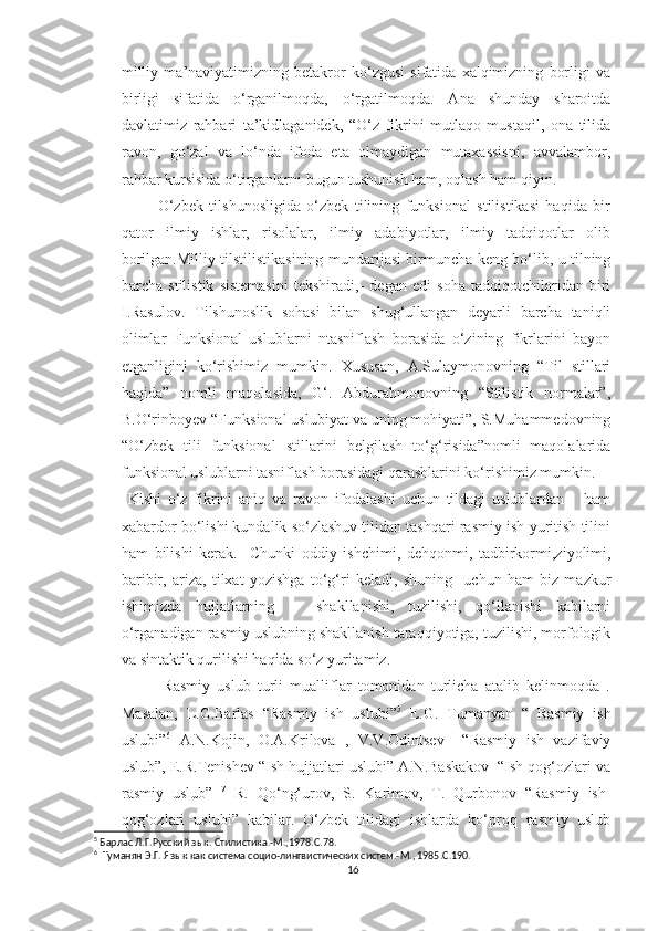 milliy   ma’naviyatimizning   betakror   ko‘zgusi   sifatida   xalqimizning   borligi   va
birligi   sifatida   o‘rganilmoqda,   o‘rgatilmoqda.   Ana   shunday   sharoitda
davlatimiz   rahbari   ta’kidlaganidek,   “O‘z   fikrini   mutlaqo   mustaqil,   ona   tilida
ravon,   go‘zal   va   lo‘nda   ifoda   eta   olmaydigan   mutaxassisni,   avvalambor,
rahbar kursisida o‘tirganlarni bugun tushunish ham, oqlash ham qiyin.
            O‘zbek   tilshunosligida   o‘zbek   tilining   funksional   stilistikasi   haqida   bir
qator   ilmiy   ishlar,   risolalar,   ilmiy   adabiyotlar,   ilmiy   tadqiqotlar   olib
borilgan.Milliy tilstilistikasining mundarijasi birmuncha keng bo‘lib, u tilning
barcha   stilistik   sistemasini   tekshiradi,-   degan   edi   soha   tadqiqotchilaridan   biri
I.Rasulov.   Tilshunoslik   sohasi   bilan   shug‘ullangan   deyarli   barcha   taniqli
olimlar   Funksional   uslublarni   ntasniflash   borasida   o‘zining   fikrlarini   bayon
etganligini   ko‘rishimiz   mumkin.   Xususan,   A.Sulaymonovning   “Til   stillari
haqida”   nomli   maqolasida,   G‘.   Abdurahmonovning   “Stilistik   normalar”,
B.O‘rinboyev “Funksional uslubiyat va uning mohiyati”, S.Muhammedovning
“O‘zbek   tili   funksional   stillarini   belgilash   to‘g‘risida”nomli   maqolalarida
funksional uslublarni tasniflash borasidagi qarashlarini ko‘rishimiz mumkin. 
  Kishi   o‘z   fikrini   aniq   va   ravon   ifodalashi   uchun   tildagi   uslublardan       ham
xabardor bo‘lishi kundalik so‘zlashuv tilidan tashqari rasmiy ish-yuritish tilini
ham   bilishi   kerak.     Chunki   oddiy   ishchimi,   dehqonmi,   tadbirkormi,ziyolimi,
baribir,   ariza,   tilxat   yozishga   to‘g‘ri   keladi,   shuning     uchun   ham   biz   mazkur
ishimizda   hujjatlarning       shakllanishi,   tuzilishi,   qo‘llanishi   kabilarni
o‘rganadigan rasmiy uslubning shakllanish taraqqiyotiga, tuzilishi, morfologik
va sintaktik qurilishi haqida so‘z yuritamiz. 
            Rasmiy   uslub   turli   mualliflar   tomonidan   turlicha   atalib   kelinmoqda   .
Masalan,   L.G.Barlas   “Rasmiy   ish   uslubi” 5
  E.G.   Tumanyan   “   Rasmiy   ish
uslubi” 6
  A.N.Kojin,   O.A.Krilova   ,   V.V.Odintsev     “Rasmiy   ish   vazifaviy
uslub”, E.R.Tenishev “Ish hujjatlari uslubi” A.N.Baskakov  “Ish qog‘ozlari va
rasmiy   uslub”   7
  R.   Qo‘ng‘urov,   S.   Karimov,   T.   Qurbonov   “Rasmiy   ish-
qog‘ozlari   uslubi”   kabilar.   O‘zbek   tilidagi   ishlarda   ko‘proq   rasmiy   uslub
5
 Барлас Л.Г. Русский з ык . Стилистика.-М.,1978. C .78.
6
   Туманян Э.Г. Яз ык как система социо-лингвистических систем.-М., 1985. C .190.
16 