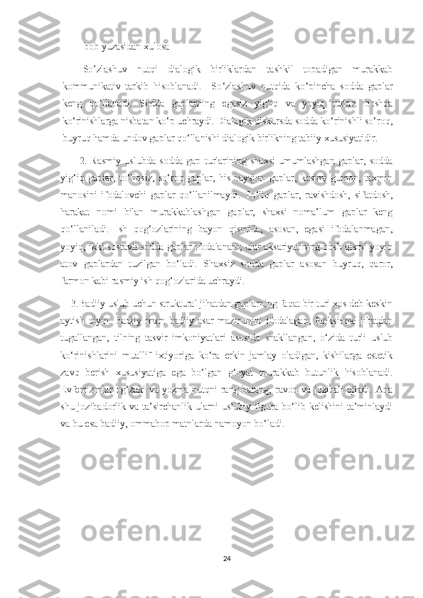 I bob yuzasidan xulosa
So’zlashuv   nutqi   dialogik   birliklardan   tashkil   topadigan   murakkab
kommunikativ   tarkib   hisoblanadi.     So ‘ zlashuv   nutqida   ko ‘ pincha   sodda   gaplar
kеng   qo ‘ llanadi.   Sodda   gaplarning   egasiz   yig‘iq   va   yoyiq   turlari   boshqa
ko‘rinishlarga nisbatan ko‘p uchraydi. Dialogik diskursda sodda ko‘rinishli so‘roq,
buyruq hamda undov gaplar qo‘llanishi dialogik birlikning tabiiy xususiyatidir.
          2.   Rasmiy   uslubda   sodda   gap   turlarining   shaxsi   umumlashgan   gaplar,   sodda
yig‘iq   gaplar,   to‘liqsiz,   so‘roq   gaplar,   his-hayajon   gaplar,   kesimi   gumon,   taxmin
manosini   ifodalovchi   gaplar   qo‘llanilmaydi.   To ‘ liq   gaplar,   ravishdosh,   sifatdosh,
harakat   nomi   bilan   murakkablashgan   gaplar,   shaxsi   noma’lum   gaplar   keng
qo ‘llanil adi.   Ish   qog‘ozlarining   bayon   qismida,   asosan,   egasi   ifodalanmagan,
yoyiq, ikki sostavli sodda gaplar ifodalanadi; ular aksariyatining bosh qismi yoyiq
atov   gaplardan   tuzilgan   bo‘ladi.   Shaxsiz   sodda   gaplar   asosan   buyruq,   qaror,
farmon kabi rasmiy ish qog‘ozlarida uchraydi.
    3.Badiiy uslub uchun struktural jihatdan gaplarning faqat bir turi xos deb keskin
aytish   qiyin.   Badiiy   matn   badiiy   asar   mazmunini   ifodalagan,   funksional   jihatdan
tugallangan,   tilning   tasvir   imkoniyatlari   asosida   shakllangan,   o‘zida   turli   uslub
ko‘rinishlarini   muallif   ixtiyoriga   ko‘ra   erkin   jamlay   oladigan,   kishilarga   estеtik
zavq   bеrish   xususiyatiga   ega   bo‘lgan   g‘oyat   murakkab   butunlik   hisoblanadi.
Evfеmizmlar  og‘zaki  va  yozma nutqni  rang-barang, ravon va jozibali  qiladi. Ana
shu jozibadorlik va ta’sirchanlik ularni  uslubiy figura bo‘lib kеlishini  ta’minlaydi
va bu esa badiiy, ommabop matnlarda namoyon bo‘ladi. 
24 