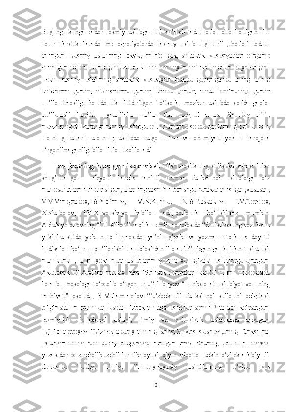 Bugungi   kunga   qadar   rasmiy   uslubga   oid   ko‘plab   tadqiqotlar   olib   borilgan,   bir
qator   darslik   hamda   monografiyalarda   rasmiy   uslubning   turli   jihatlari   tadqiq
qilingan.   Rasmiy   uslubning   leksik,   morfologik,   sintaktik   xususiyatlari   o‘rganib
chiqilgan bo‘lib, ularning mazkur uslubda nomoyon bo‘lish holatlari qayd etilgan.
Lekin   rasmiy   uslubning   sintaktik   xususiyati   haqida   gapirilganda   uning   uning
ko‘chirma   gaplar,   o‘zlashtirma   gaplar,   kritma   gaplar,   modal   ma’nodagi   gaplar
qo‘llanilmasligi   haqida   fikr   bildirilgan   bo‘lsada,   mazkur   uslubda   sodda   gaplar
qo‘llanishi   haqida     yetarlicha   ma’lumotlar   mavjud   emas.   Shunday   qilib,
mavzuning dolzarbligi rasmiy uslubga oid matnlarda sodda gaplarning qo‘llanishi,
ularning   turlari,   ularning   uslubda   tutgan   o‘rni   va   ahamiyati   yetarli   darajada
o‘rganilmaganligi bilan bilan izohlanadi.
          Tadqiqotning  ishlanganlik  darajasi.   Tilshunoslikning   stilistika   sohasi   bilan
shug’ullangan     deyarli   barcha   taniqli   olimlar   funksional   uslublarga   o‘z
munosabatlarini bildirishgan, ularning tasnifini berishga harakat qilishgan,xususan,
V.V.Vinogradov,I.A.Yefimov,   M.N.Kojina,   N.A.Baskakov,   I.V.Gorelov,
X.Kurbatov,   I.V.Xovanskaya   kabilar   tadqiqotlarida   ko‘rishimiz   mumkin.
A.Sulaymonovning “Til stillari” haqida nomli maqolasida “Stilistikaning vazifasi u
yoki   bu   stilda   yoki   nutq   formasida,   ya’ni   og’zaki   va   yozma   nutqda   qanday   til
hodisalari ko‘proq qo‘llanishini aniqlashdan iboratdir” degan gaplaridan tushunish
mumkunki   ,   u   til   yoki   nutq   uslublarini   yozma   va   og’zaki   uslublarga   ajratgan.
Akademik   G‘.Abdurahmonov   ham   “Stilistik   normalar   haqida”   nomli   maqolasida
ham   bu   masalaga   to‘xtalib   o‘tgan.   B.O‘rinboyev   “Funksional   uslubiyat   va   uning
mohiyati”   asarida,   S.Muhammedov   “O‘zbek   tili   funksional   stillarini   belgilash
to‘g‘risda”   nomli   maqolasida   o‘zbek   tilidagi   uslublar   sonini   3   ta   deb   ko‘rsatgan:
rasmiy-ish   funksional   uslubi,   ilmiy   va   publisistik   uslublarga   ajratgan.
I.Qo‘chqortoyev   “O‘zbek   adabiy   tilining   stilistik   ixtisoslashuvi,uning   funksional
uslublari   ilmda   ham   qat’iy   chegaralab   berilgan   emas.   Shuning   uchun   bu   masala
yuzasidan xozirchalik izchil bir fikr aytish qiyin, albatta. Lekin o‘zbek adabiy tili
doirasida   badiiy,   ilmiy,   ijtimoiy-siyosiy   uslublarning   o‘ziga   xos
3 