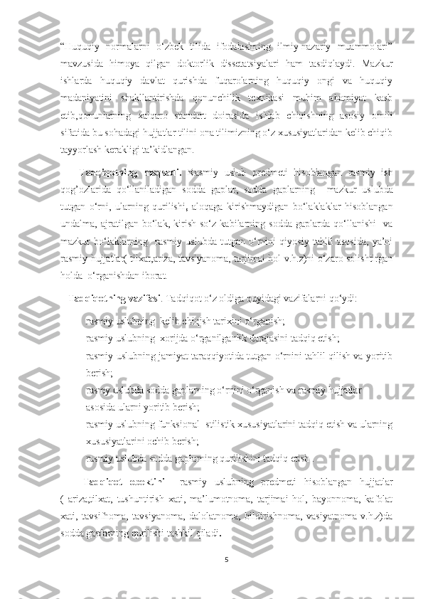 “Huquqiy   normalarni   o‘zbek   tilida   ifodalashning   ilmiy-nazariy   muammolari”
mavzusida   himoya   qilgan   doktorlik   dissetatsiyalari   ham   tasdiqlaydi.   Mazkur
ishlarda   huquqiy   davlat   qurishda   fuqarolarning   huquqiy   ongi   va   huquqiy
madaniyatini   shakllantirishda   qonunchilik   texnikasi   muhim   ahamiyat   kasb
etib,qonunlarning   xalqaro   standart   doirasida   ishlab   chiqishning   asosiy   omili
sifatida bu sohadagi hujjatlar tilini ona tilimizning o‘z xususiyatlaridan kelib chiqib
tayyorlash kerakligi ta’kidlangan. 
      Tadqiqotning   maqsadi.   Rasmiy   uslub   predmeti   hisoblangan   rasmiy   ish
qog’ozlarida   qo‘llaniladigan   sodda   gaplar,   sodda   gaplarning     mazkur   uslubda
tutgan   o‘rni,   ularning   qurilishi ,   aloqaga   kirishmaydigan   bo‘laklaklar   hisoblangan
undalma,   ajratilgan   bo‘lak,   kirish   so‘z   kabilarning   sodda   gaplarda   qo‘llanishi     va
mazkur   bo‘laklarning     rasmiy   uslubda   tutgan   o‘rnini   qiyosiy   tahlil   asosida,   ya’ni
rasmiy hujjatlar( tilxat,ariza, tavsiyanoma, tarjimai hol v.h.z)ni o‘zaro solishtirgan
holda  o‘rganishdan iborat.
   Tadqiqotning vazifasi . Tadqiqot o‘z oldiga quyidagi vazifalarni qo‘ydi:
- rasmiy uslubning  kelib chiqish tarixini o‘rganish;
- rasmiy uslubning  xorijda o‘rganilganlik darajasini tadqiq etish;
- rasmiy uslubning jamiyat taraqqiyotida tutgan o‘rnini tahlil qilish va yoritib
berish;
- rasmy uslubda sodda gaplarning o‘rnini o‘rganish va rasmiy hujjatlar 
asosida ularni yoritib berish;
- rasmiy uslubning funksional -stilistik xususiyatlarini tadqiq etish va ularning
xususiyatlarini ochib berish;
- rasmiy uslubda sodda gaplarning qurilishini tadqiq etish .
      Tadqiqot   obektini     rasmiy   uslubning   predmeti   hisoblangan   hujjatlar
(   ariza,tilxat,   tushuntirish   xati,   ma’lumotnoma,   tarjimai   hol,   bayonnoma,   kafolat
xati,   tavsifnoma,   tavsiyanoma,   dalolatnoma,   bildirishnoma,   vasiyatnoma   v.h.z)da
sodda gaplarning qurilishi tashkil qiladi .
5 