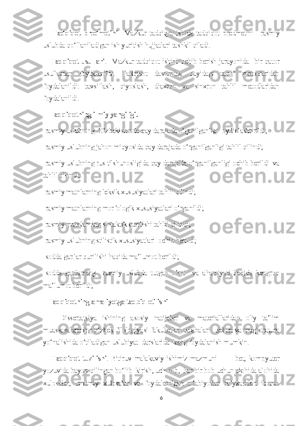       Tadqiqot   predmetini     Mazkur   tadqiqot   ishida   tadqiqot   predmetini     rasmiy
uslubda qo‘llaniladigan ish yuritish hujjatlari tashkil qiladi.
      Tadqiqot   usullari .     Mazkur   tadqiqot   ishini   ochib   berish   jarayonida     bir   qator
usullardan   foydalanildi.   Tadqiqot   davomida   quyidagi   tahlil   metodlaridan
foydalanildi:   tavsiflash,   qiyoslash,   diaxron   va   sinxron   tahlil   metodlaridan
foydalanildi.
    Tadqiqotning ilmiy yangiligi.
-rasmiy uslubning  O‘zbekistonda qay darajada o‘ganilganligi  oydinlashtirildi;
-rasmiy uslubning jahon miqyosida qay darajada o‘rganilganligi tahlil qilindi;
-rasmiy uslubning rus tilshunosligida qay darajada o‘rganilganligi ochib berildi  va
tahlil qilindi;
-rasmiy matnlarning leksik xususiyatlari tahlil qilindi;
-rasmiy matnlarning morfologik xususiyatlari o‘rganildi;
-rasmiy matnlarning sintaktik qurilishi tahlil qilindi; 
-rasmiy uslubning stilistik xususiyatlari  ochib berildi;
-sodda gaplar qurilishi haqida ma’lumot berildi;
-sodda   gaplarning     rasmiy   uslubda   tutgan   o’rni     va   ahamiyati   haqida   kengroq
ma’lumot berildi;
   Tadqiqotning amaliyotga tadbiq etilishi
      Dissertatsiya   ishining   asosiy   natijalari   va   materiallaridan   oliy   ta’lim
muassasalarining  o‘zbek filologiyasi  fakultetlari  talabalari    uchun va magistratura
yo‘nalishida o‘tiladigan uslubiyat  darslarida  keng foydalanish mumkin.
      Tadqiqot   tuzilishi .   Bitiruv   malakaviy   ishimiz   mazmuni       ---   bet,   kompyuter
yozuvida bayon qilingan bo‘lib  kirish, uch bob,  har bir bob uchun alohida alohida
xulosalar,   umumiy   xulosalar   va   foydalanilgan   adabiyotlar   ro’yxatidan   iborat.
6 