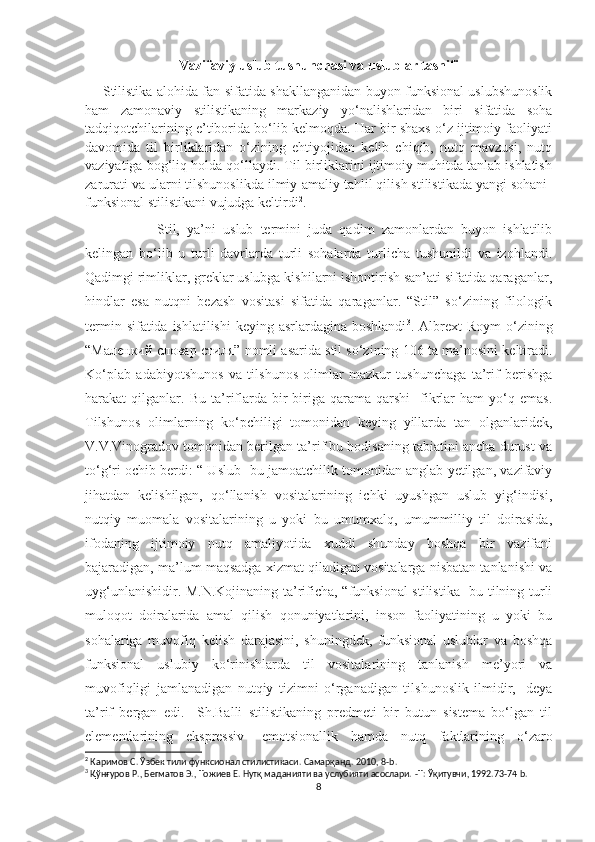 Vazifaviy uslub tushunchasi va uslublar tasnifi 
        Stilistika alohida fan sifatida shakllanganidan buyon funksional uslubshunoslik
ham   zamonaviy   stilistikaning   markaziy   yo‘nalishlaridan   biri   sifatida   soha
tadqiqotchilarining e’tiborida bo‘lib kelmoqda. Har bir shaxs o‘z ijtimoiy faoliyati
davomida   til   birliklaridan   o‘zining   ehtiyojidan   kelib   chiqib,   nutq   mavzusi,   nutq
vaziyatiga bog‘liq holda qo‘llaydi. Til birliklarini ijtimoiy muhitda tanlab ishlatish
zarurati va ularni tilshunoslikda ilmiy-amaliy tahlil qilish stilistikada yangi sohani-
funksional stilistikani vujudga keltirdi 2
. 
          Stil,   ya’ni   uslub   termini   juda   qadim   zamonlardan   buyon   ishlatilib
kelingan   bo‘lib   u   turli   davrlarda   turli   sohalarda   turlicha   tushunildi   va   izohlandi.
Qadimgi rimliklar, greklar uslubga kishilarni ishontirish san’ati sifatida qaraganlar,
hindlar   esa   nutqni   bezash   vositasi   sifatida   qaraganlar.   “Stil”   so‘zining   filologik
termin sifatida ishlatilishi  keying asrlardagina boshlandi 3
. Albrext  Roym  o‘zining
“ Маленкий словар стиля ” nomli asarida stil so‘zining 106 ta ma’nosini keltiradi.
Ko‘plab   adabiyotshunos   va   tilshunos   olimlar   mazkur   tushunchaga   ta’rif   berishga
harakat   qilganlar.   Bu   ta’riflarda   bir-biriga   qarama-qarshi     fikrlar   ham   yo‘q   emas.
Tilshunos   olimlarning   ko‘pchiligi   tomonidan   keying   yillarda   tan   olganlaridek,
V.V.Vinogradov tomonidan berilgan ta’rif bu hodisaning tabiatini ancha durust va
to‘g‘ri ochib berdi: “ Uslub- bu jamoatchilik tomonidan anglab yetilgan, vazifaviy
jihatdan   kelishilgan,   qo‘llanish   vositalarining   ichki   uyushgan   uslub   yig‘indisi,
nutqiy   muomala   vositalarining   u   yoki   bu   umumxalq,   umummilliy   til   doirasida,
ifodaning   ijtimoiy   nutq   amaliyotida   xuddi   shunday   boshqa   bir   vazifani
bajaradigan, ma’lum maqsadga xizmat qiladigan vositalarga nisbatan tanlanishi va
uyg‘unlanishidir. M.N.Kojinaning ta’rificha, “funksional stilistika- bu tilning turli
muloqot   doiralarida   amal   qilish   qonuniyatlarini,   inson   faoliyatining   u   yoki   bu
sohalariga   muvofiq   kelish   darajasini,   shuningdek,   funksional   uslublar   va   boshqa
funksional   uslubiy   ko‘rinishlarda   til   vositalarining   tanlanish   me’yori   va
muvofiqligi   jamlanadigan   nutqiy   tizimni   o‘rganadigan   tilshunoslik   ilmidir,-   deya
ta’rif   bergan   edi.     Sh.Balli   stilistikaning   predmeti   bir   butun   sistema   bo‘lgan   til
elementlarining   ekspressiv-   emotsionallik   hamda   nutq   faktlarining   o‘zaro
2
  Каримов С. Ўзбек тили функсионал стилистикаси. Самарқанд. 2010 , 8- b .
3
  Қўнғуров Р. ,  Бегматов Э. ,  Тожиев Е. Нутқ маданияти ва услубияти асослари.  - T :  Ўқитувчи , 1992.73-74  b . 
8 