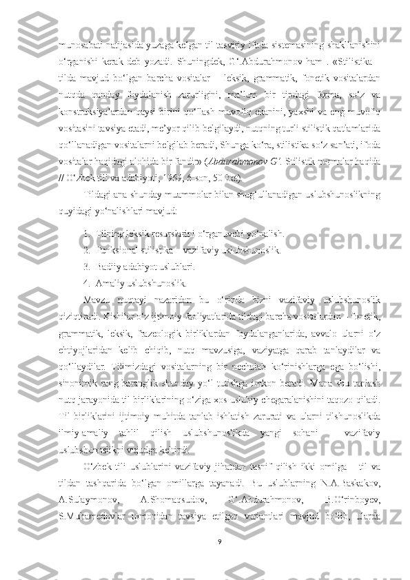 munosabati natijasida yuzaga kelgan til tasviriy ifoda sistemasining shakllanishini
o‘rganishi   kerak   deb   yozadi.   Shuningdek,   G‘.Abdurahmonov   ham   .   «Stilistika   –
tilda   mavjud   bo‘lgan   barcha   vositalar   –   leksik,   grammatik,   fonetik   vositalardan
nutqda   qanday   foydalanish   zarurligini,   ma’lum   bir   tipdagi   forma,   so‘z   va
konstruksiyalardan   qaysi   birini   qo‘llash   muvofiq   ekanini,   yaxshi   va   eng   muvofiq
vositasini tavsiya etadi, me’yor qilib belgilaydi, nutqning turli stilistik qatlamlarida
qo‘llanadigan vositalarni belgilab beradi, Shunga ko‘ra, stilistika so‘z san’ati, ifoda
vositalar haqidagi alohida bir fandir» ( Abdurahmonov G‘.   Stilistik normalar haqida
// O‘zbek tili va adabiyoti, 1969, 6-son, 50-bet).
Tildagi ana shunday muammolar bilan shug‘ullanadigan uslubshunoslikning
quyidagi yo‘nalishlari mavjud:
1. Tilning leksik resurslarini o‘rganuvchi yo‘nalish.
2. Funksional stilistika – vazifaviy uslubshunoslik.
3. Badiiy adabiyot uslublari.
4. Amaliy uslubshunoslik.
Mavzu   nuqta y i   nazaridan   bu   o‘rinda   bizni   vazifaviy   uslubshunoslik
qiziqtiradi. Kishilar o‘z ijtimoiy faoliyatlarida tildagi barcha vositalardan – fonetik,
grammatik,   leksik,   frazeologik   birliklardan   foydalanganlarida,   avvalo   ularni   o‘z
ehtiyojlaridan   kelib   chiqib,   nutq   mavzusiga,   vaziyatga   qarab   tanlaydilar   va
qo‘llaydilar.   Tilimizdagi   vositalarning   bir   nechalab   ko‘rinishlarga   ega   bo‘lishi,
sinonimik   rang-baranglik   shunday   yo‘l   tutishga   imkon   beradi.   Mana   shu   tanlash
nutq jarayonida til birliklarining o‘ziga xos uslubiy chegaralanishini taqozo qiladi.
Til   birliklarini   ijtimoiy   muhitda   tanlab   ishlatish   zarurati   va   ularni   tilshunoslikda
ilmiy-amaliy   tahlil   qilish   uslubshunoslikda   yangi   sohani   –   vazifaviy
uslubshunoslikni vujudga keltirdi.
O‘zbek   tili   uslublarini   vazifaviy   jihatdan   tasnif   qilish   ikki   omilga   –   til   va
tildan   tashqarida   bo‘lgan   omillarga   tayanadi.   Bu   uslublarning   N.A.Baskakov,
A.Sulaymonov,   A.Shomaqsudov,   G‘.Abdurahmonov,   B.O‘rinboyev,
S.Muhamedovlar   tomonidan   tavsiya   etilgan   variantlari   mavjud   bo‘lib,   ularda
9 