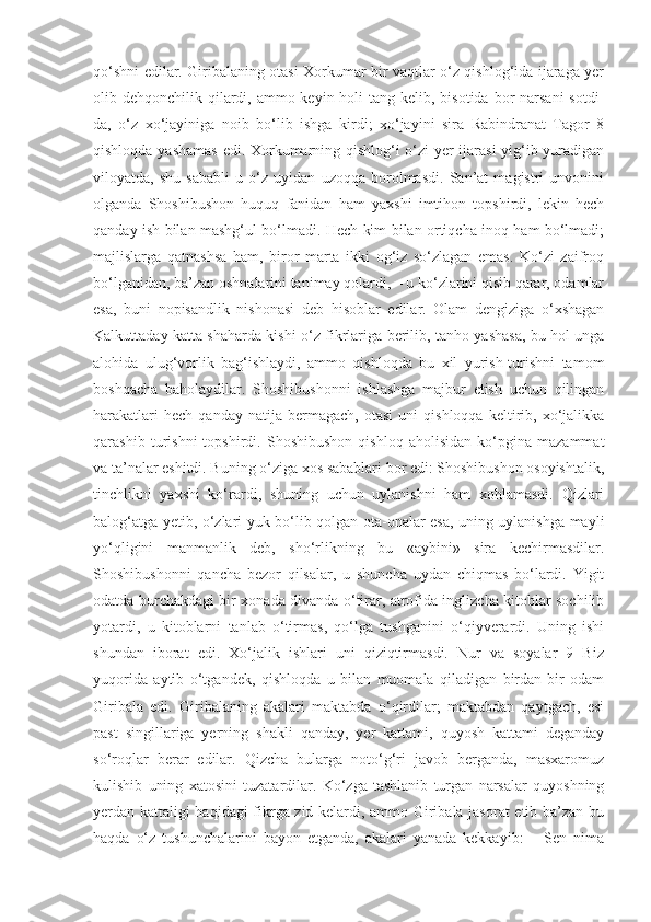 qo‘shni edilar. Giribalaning otasi Xorkumar bir vaqtlar o‘z qishlog‘ida ijaraga yer
olib dehqonchilik qilardi, ammo keyin holi  tang kelib, bisotida  bor  narsani  sotdi-
da,   o‘z   xo‘jayiniga   noib   bo‘lib   ishga   kirdi;   xo‘jayini   sira   Rabindranat   Tagor   8
qishloqda yashamas edi. Xorkumarning qishlog‘i o‘zi yer ijarasi  yig‘ib yuradigan
viloyatda,   shu   sababli   u   o‘z   uyidan   uzoqqa   borolmasdi.   San’at   magistri   unvonini
olganda   Shoshibushon   huquq   fanidan   ham   yaxshi   imtihon   topshirdi,   lekin   hech
qanday ish bilan mashg‘ul bo‘lmadi. Hech kim bilan ortiqcha inoq ham bo‘lmadi;
majlislarga   qatnashsa   ham,   biror   marta   ikki   og‘iz   so‘zlagan   emas.   Ko‘zi   zaifroq
bo‘lganidan, ba’zan oshnalarini tanimay qolardi, – u ko‘zlarini qisib qarar, odamlar
esa,   buni   nopisandlik   nishonasi   deb   hisoblar   edilar.   Olam   dengiziga   o‘xshagan
Kalkuttaday katta shaharda kishi o‘z fikrlariga berilib, tanho yashasa, bu hol unga
alohida   ulug‘vorlik   bag‘ishlaydi,   ammo   qishloqda   bu   xil   yurish-turishni   tamom
boshqacha   baholaydilar.   Shoshibushonni   ishlashga   majbur   etish   uchun   qilingan
harakatlari   hech   qanday   natija   bermagach,   otasi   uni   qishloqqa   keltirib,  xo‘jalikka
qarashib   turishni   topshirdi.   Shoshibushon   qishloq   aholisidan   ko‘pgina   mazammat
va ta’nalar eshitdi. Buning o‘ziga xos sabablari bor edi: Shoshibushon osoyishtalik,
tinchlikni   yaxshi   ko‘rardi,   shuning   uchun   uylanishni   ham   xohlamasdi.   Qizlari
balog‘atga yetib, o‘zlari yuk bo‘lib qolgan ota-onalar esa, uning uylanishga mayli
yo‘qligini   manmanlik   deb,   sho‘rlikning   bu   «aybini»   sira   kechirmasdilar.
Shoshibushonni   qancha   bezor   qilsalar,   u   shuncha   uydan   chiqmas   bo‘lardi.   Yigit
odatda burchakdagi bir xonada divanda o‘tirar, atrofida inglizcha kitoblar sochilib
yotardi,   u   kitoblarni   tanlab   o‘tirmas,   qo‘lga   tushganini   o‘qiyverardi.   Uning   ishi
shundan   iborat   edi.   Xo‘jalik   ishlari   uni   qiziqtirmasdi.   Nur   va   soyalar   9   Biz
yuqorida   aytib   o‘tgandek,   qishloqda   u   bilan   muomala   qiladigan   birdan-bir   odam
Giribala   edi.   Giribalaning   akalari   maktabda   o‘qirdilar;   maktabdan   qaytgach,   esi
past   singillariga   yerning   shakli   qanday,   yer   kattami,   quyosh   kattami   deganday
so‘roqlar   berar   edilar.   Qizcha   bularga   noto‘g‘ri   javob   berganda,   masxaromuz
kulishib   uning   xatosini   tuzatardilar.   Ko‘zga   tashlanib   turgan   narsalar   quyoshning
yerdan kattaligi haqidagi fikrga zid kelardi, ammo Giribala jasorat etib ba’zan bu
haqda   o‘z   tushunchalarini   bayon   etganda,   akalari   yanada   kekkayib:   –   Sen   nima 