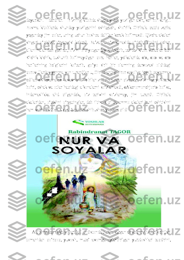 deyapsan! – derdilar. – Bizning kitobda shunday deb yozilgan axir, sen bo‘lsang...
Bosma   kitoblarda   shunday   yozilganini   eshitgach,   sho‘rlik   Giribala   qattiq   zarba
yeganday jim  qolar, uning uchun boshqa dalillar  kerak bo‘lmasdi.  Qizcha akalari
singari   o‘qishni   o‘rgangisi   kelardi.   Ba’zan   u   o‘z   xonasida   o‘tirib,   kitobni   ochar,
allanimalar deb gapirar, o‘zini o‘qiyotganday ko‘rsatib, tez-tez kitob varaqlar edi.
Kichik-kichik,   tushunib   bo‘lmaydigan   qora   harflar,   yelkalarida   «i»,   «o»   va   «r»
harflarining   belgilarini   ko‘tarib,   go‘yo   sirli   bir   olamning   darvozasi   oldidagi
qorovullarday yonma-yon turardilar-u, Giribalaning biror savoliga javob qaytarmas
edilar. «Kotxamala» havasmandlik bilan zoriqib turgan qizchaga o‘zining yo‘lbars,
bo‘ri, eshak  va otlar haqidagi  afsonalarni  so‘zlamasdi, «Akenomonchjori» bo‘lsa,
indamaslikka   ahd   qilgandek,   o‘z   tarixini   so‘zlamay,   jim   turardi.   Giribala
akalaridan,   o‘qishni   o‘rgatinglar,   deb   iltimos   qildi,   ammo   akalari   buni   eshitishni
ham xohlamadilar.  Unga faqat Shoshibushon yordam qildi
       Adib mustamlaka yillarida Hindistonda hukm surgan ahvol, ingliz istilochilari
tomanidan   qo’rqoq,   yuvosh,   mute’   avomga   aylantirilgan   yurtdoshlari   taqdirini, 