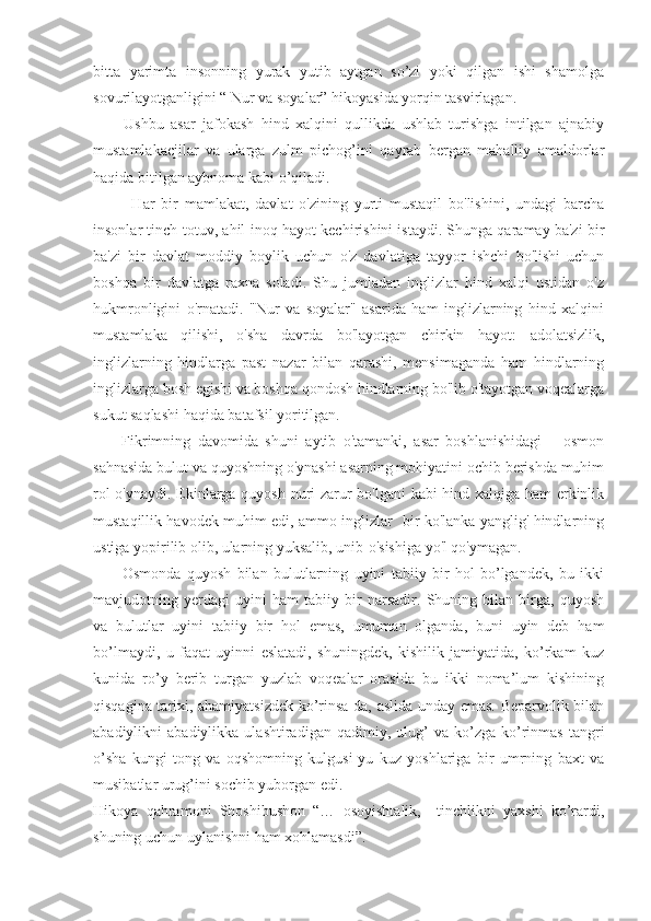 bitta   yarimta   insonning   yurak   yutib   aytgan   so’zi   yoki   qilgan   ishi   shamolga
sovurilayotganligini “ Nur va soyalar” hikoyasida yorqin tasvirlagan.
Ushbu   asar   jafokash   hind   xalqini   qullikda   ushlab   turishga   intilgan   ajnabiy
mustamlakacjilar   va   ularga   zulm   pichog’ini   qayrab   bergan   mahalliy   amaldorlar
haqida bitilgan aybnoma kabi o’qiladi.
            Har   bir   mamlakat,   davlat   o'zining   yurti   mustaqil   bo'lishini,   undagi   barcha
insonlar tinch-totuv, ahil-inoq hayot kechirishini istaydi. Shunga qaramay ba'zi bir
ba'zi   bir   davlat   moddiy   boylik   uchun   o'z   davlatiga   tayyor   ishchi   bo'lishi   uchun
boshqa   bir   davlatga   raxna   soladi.   Shu   jumladan   inglizlar   hind   xalqi   ustidan   o'z
hukmronligini   o'rnatadi.   "Nur   va   soyalar"   asarida   ham   inglizlarning   hind   xalqini
mustamlaka   qilishi,   o'sha   davrda   bo'layotgan   chirkin   hayot:   adolatsizlik,
inglizlarning   hindlarga   past   nazar   bilan   qarashi,   mensimaganda   ham   hindlarning
inglizlarga bosh egishi va boshqa qondosh hindlarning bo'lib o'tayotgan voqealarga
sukut saqlashi haqida batafsil yoritilgan.
        Fikrimning   davomida   shuni   aytib   o'tamanki,   asar   boshlanishidagi       osmon
sahnasida bulut va quyoshning o'ynashi asarning mohiyatini ochib berishda muhim
rol o'ynaydi. Ekinlarga quyosh nuri zarur bo'lgani  kabi hind xalqiga ham erkinlik
mustaqillik havodek muhim edi, ammo inglizlar   bir ko'lanka yanglig' hindlarning
ustiga yopirilib olib, ularning yuksalib, unib-o'sishiga yo'l qo'ymagan.
          Osmonda   quyosh   bilan   bulutlarning   uyini   tabiiy   bir   hol   bo’lgandek,   bu   ikki
mavjudotning   yerdagi   uyini   ham   tabiiy   bir   narsadir.   Shuning   bilan   birga,   quyosh
va   bulutlar   uyini   tabiiy   bir   hol   emas,   umuman   olganda,   buni   uyin   deb   ham
bo’lmaydi,   u   faqat   uyinni   eslatadi,   shuningdek,   kishilik   jamiyatida,   ko’rkam   kuz
kunida   ro’y   berib   turgan   yuzlab   voqealar   orasida   bu   ikki   noma’lum   kishining
qisqagina tarixi, ahamiyatsizdek ko’rinsa-da, aslida unday emas. Beparvolik bilan
abadiylikni   abadiylikka   ulashtiradigan   qadimiy,  ulug’   va   ko’zga   ko’rinmas   tangri
o’sha   kungi   tong   va   oqshomning   kulgusi-yu   kuz   yoshlariga   bir   umrning   baxt   va
musibatlar urug’ini sochib yuborgan edi. 
Hikoya   qahramoni   Shoshibushon   “…   osoyishtalik,     tinchlikni   yaxshi   ko’rardi,
shuning uchun uylanishni ham xohlamasdi”.  