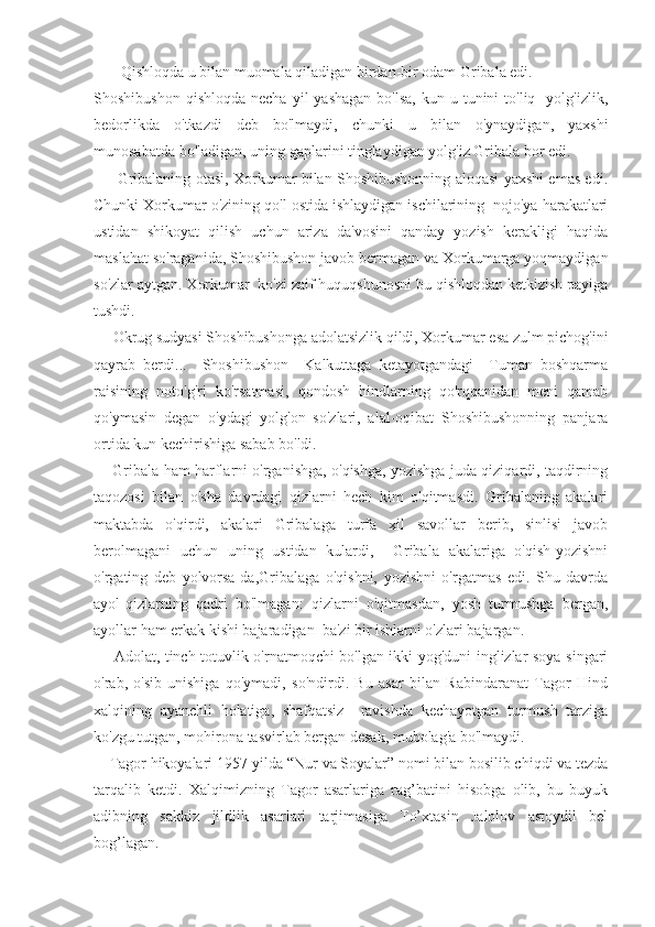        Qishloqda u bilan muomala qiladigan birdan-bir odam Gribala edi.
Shoshibushon   qishloqda  necha   yil  yashagan  bo'lsa,  kun-u  tunini   to'liq     yolg'izlik,
bedorlikda   o'tkazdi   deb   bo'lmaydi,   chunki   u   bilan   o'ynaydigan,   yaxshi
munosabatda bo'ladigan, uning gaplarini tinglaydigan yolg'iz Gribala bor edi.
         Gribalaning otasi, Xorkumar bilan Shoshibushonning aloqasi yaxshi emas edi.
Chunki Xorkumar o'zining qo'l ostida ishlaydigan ischilarining  nojo'ya harakatlari
ustidan   shikoyat   qilish   uchun   ariza   da'vosini   qanday   yozish   kerakligi   haqida
maslahat so'raganida, Shoshibushon javob bermagan va Xorkumarga yoqmaydigan
so'zlar aytgan. Xorkumar  ko'zi zaif huquqshunosni bu qishloqdan ketkizish payiga
tushdi.
     Okrug sudyasi Shoshibushonga adolatsizlik qildi, Xorkumar esa zulm pichog'ini
qayrab   berdi...     Shoshibushon     Kalkuttaga   ketayotgandagi     Tuman   boshqarma
raisining   noto'g'ri   ko'rsatmasi,   qondosh   hindlarning   qo'rqqanidan   meni   qamab
qo'ymasin   degan   o'ydagi   yolg'on   so'zlari,   alal-oqibat   Shoshibushonning   panjara
ortida kun kechirishiga sabab bo'ldi.
       Gribala ham harflarni o'rganishga, o'qishga, yozishga juda qiziqardi, taqdirning
taqozosi   bilan   o'sha   davrdagi   qizlarni   hech   kim   o'qitmasdi.   Gribalaning   akalari
maktabda   o'qirdi,   akalari   Gribalaga   turfa   xil   savollar   berib,   sinlisi   javob
berolmagani   uchun   uning   ustidan   kulardi,     Gribala   akalariga   o'qish-yozishni
o'rgating   deb   yolvorsa-da,Gribalaga   o'qishni,   yozishni   o'rgatmas   edi.   Shu   davrda
ayol-qizlarning   qadri   bo'lmagan:   qizlarni   o'qitmasdan,   yosh   turmushga   bergan,
ayollar ham erkak kishi bajaradigan  ba'zi bir ishlarni o'zlari bajargan.  
       Adolat, tinch-totuvlik o'rnatmoqchi bo'lgan ikki yog'duni inglizlar soya singari
o'rab,   o'sib-unishiga   qo'ymadi,   so'ndirdi.   Bu   asar   bilan   Rabindaranat   Tagor   Hind
xalqining   ayanchli   holatiga,   shafqatsiz     ravishda   kechayotgan   turmush   tarziga
ko'zgu tutgan, mohirona tasvirlab bergan desak, mubolag'a bo'lmaydi.
    Tagor hikoyalari 1957-yilda “Nur va Soyalar” nomi bilan bosilib chiqdi va tezda
tarqalib   ketdi.   Xalqimizning   Tagor   asarlariga   rag’batini   hisobga   olib,   bu   buyuk
adibning   sakkiz   jildlik   asarlari   tarjimasiga   To’xtasin   Jalolov   astoydil   bel
bog’lagan. 