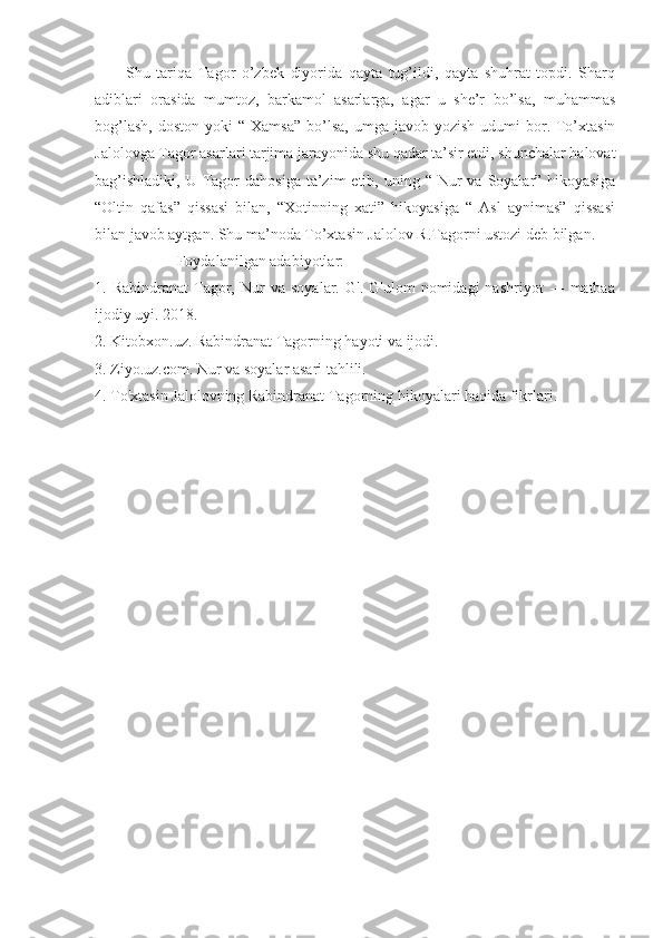           Shu   tariqa   Tagor   o’zbek   diyorida   qayta   tug’ildi,   qayta   shuhrat   topdi.   Sharq
adiblari   orasida   mumtoz,   barkamol   asarlarga,   agar   u   she’r   bo’lsa,   muhammas
bog’lash,  doston  yoki   “ Xamsa”   bo’lsa,   umga javob  yozish  udumi  bor. To’xtasin
Jalolovga Tagor asarlari tarjima jarayonida shu qadar ta’sir etdi, shunchalar halovat
bag’ishladiki,  U  Tagor   dahosiga  ta’zim  etib,  uning “  Nur   va  Soyalar”  hikoyasiga
“Oltin   qafas”   qissasi   bilan,   “Xotinning   xati”   hikoyasiga   “   Asl   aynimas”   qissasi
bilan javob aytgan. Shu ma’noda To’xtasin Jalolov R.Tagorni ustozi deb bilgan. 
                     Foydalanilgan adabiyotlar:
1.  Rabindranat   Tagor,   Nur   va   soyalar.   G'.  G'ulom   nomidagi   nashriyot   ---   matbaa
ijodiy uyi. 2018.
2. Kitobxon.uz. Rabindranat Tagorning hayoti va ijodi.
3. Ziyo.uz.com. Nur va soyalar asari tahlili.
4. To'xtasin Jalolovning Rabindranat Tagorning hikoyalari haqida fikrlari. 