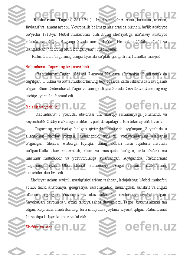           Rabindranat   Tagor   (1861-1941)   -   hind   yozuvchisi,   shoir,   bastakor,   rassom,
faylasuf va jamoat arbobi. Yevropalik bo'lmaganlar orasida birinchi bo'lib adabiyot
bo'yicha   1913-yil   Nobel   mukofotini   oldi.Uning   she'riyatiga   ma'naviy   adabiyot
sifatida   qarashgan.   Bugungi   kunda   uning   she'rlari   Hindiston   ("Xalq   qalbi")   va
Bangladesh ("Mening oltin Bengaliyam") madhiyalari.
      Rabindranat Tagorning biografiyasida ko'plab qiziqarli ma'lumotlar mavjud.
Rabindranat Tagorning tarjimayi holi
          Rabindranat   Tagor   1861-yil   7-mayda   Kalkutta   (Britaniya   Hindistoni)   da
tug'ilgan. U ulkan va katta mulkdorlarning boy oilasida katta reklamadan zavqlanib
o'sgan. Shoir Debendranat Tagor va uning rafiqasi Sarada Devi farzandlarining eng
kichigi, ya'ni 14-farzand edi.
Bolalik va yoshlik
          Rabindranat   5   yoshida,   ota-onasi   uni   Sharqiy   seminariyaga   jo'natishdi   va
keyinchalik Oddiy maktabga o'tdilar, u past darajadagi ta'lim bilan ajralib turardi.
        Tagorning   she'riyatga   bo'lgan   qiziqishi   bolaligida   uyg'ongan.   8   yoshida   u
allaqachon   she'rlar   yozgan,   shuningdek,   turli   xil   yozuvchilarning   asarlarini
o'rgangan.   Shunisi   e'tiborga   loyiqki,   uning   akalari   ham   iqtidorli   insonlar
bo'lgan.Katta   akasi   matematik,   shoir   va   musiqachi   bo'lgan,   o'rta   akalari   esa
mashhur   mutafakkir   va   yozuvchilarga   aylanishgan.   Aytgancha,   Rabindranat
Tagorning   jiyani   Obonindranat   zamonaviy   bengal   rassomi   maktabining
asoschilaridan biri edi.
     She'riyat uchun sevimli mashg'ulotlaridan tashqari, kelajakdagi Nobel mukofoti
sohibi   tarix,   anatomiya,   geografiya,   rassomchilik,   shuningdek,   sanskrit   va   ingliz
tillarini   o'rgangan.   Yoshligida   u   otasi   bilan   bir   necha   oy   sayohat   qilgan.
Sayohatlari davomida u o'zini tarbiyalashda davom etdi.Tagor   braxmanizmni tan
olgan, ko'pincha Hindistondagi turli muqaddas joylarni ziyorat qilgan. Rabindranat
14 yoshga to'lganda onasi vafot etdi.
She'rlar va nasr 