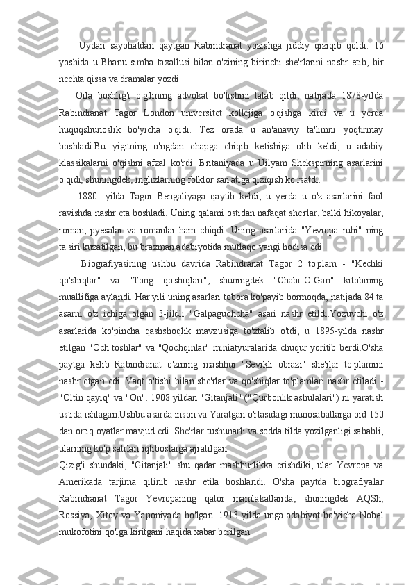         Uydan   sayohatdan   qaytgan   Rabindranat   yozishga   jiddiy   qiziqib   qoldi.   16
yoshida   u   Bhanu   simha   taxallusi   bilan   o'zining   birinchi   she'rlarini   nashr   etib,   bir
nechta qissa va dramalar yozdi.
      Oila   boshlig'i   o'g'lining   advokat   bo'lishini   talab   qildi,   natijada   1878-yilda
Rabindranat   Tagor   London   universitet   kollejiga   o'qishga   kirdi   va   u   yerda
huquqshunoslik   bo'yicha   o'qidi.   Tez   orada   u   an'anaviy   ta'limni   yoqtirmay
boshladi.Bu   yigitning   o'ngdan   chapga   chiqib   ketishiga   olib   keldi,   u   adabiy
klassikalarni   o'qishni   afzal   ko'rdi.   Britaniyada   u   Uilyam   Shekspirning   asarlarini
o'qidi, shuningdek, inglizlarning folklor san'atiga qiziqish ko'rsatdi.
        1880-   yilda   Tagor   Bengaliyaga   qaytib   keldi,   u   yerda   u   o'z   asarlarini   faol
ravishda nashr eta boshladi. Uning qalami ostidan nafaqat she'rlar, balki hikoyalar,
roman,   pyesalar   va   romanlar   ham   chiqdi.   Uning   asarlarida   "Yevropa   ruhi"   ning
ta'siri kuzatilgan, bu braxman adabiyotida mutlaqo yangi hodisa edi.
        Biografiyasining   ushbu   davrida   Rabindranat   Tagor   2   to'plam   -   "Kechki
qo'shiqlar"   va   "Tong   qo'shiqlari",   shuningdek   "Chabi-O-Gan"   kitobining
muallifiga aylandi. Har yili uning asarlari tobora ko'payib bormoqda, natijada 84 ta
asarni   o'z   ichiga   olgan   3-jildli   "Galpaguchcha"   asari   nashr   etildi.Yozuvchi   o'z
asarlarida   ko'pincha   qashshoqlik   mavzusiga   to'xtalib   o'tdi,   u   1895-yilda   nashr
etilgan "Och toshlar" va "Qochqinlar" miniatyuralarida chuqur yoritib berdi.O'sha
paytga   kelib   Rabindranat   o'zining   mashhur   "Sevikli   obrazi"   she'rlar   to'plamini
nashr  etgan edi. Vaqt  o'tishi  bilan she'rlar  va qo'shiqlar  to'plamlari  nashr  etiladi  -
"Oltin qayiq" va "On". 1908 yildan "Gitanjali" ("Qurbonlik ashulalari") ni yaratish
ustida ishlagan.Ushbu asarda inson va Yaratgan o'rtasidagi munosabatlarga oid 150
dan ortiq oyatlar mavjud edi. She'rlar tushunarli va sodda tilda yozilganligi sababli,
ularning ko'p satrlari iqtiboslarga ajratilgan.
Qizig'i   shundaki,   "Gitanjali"   shu   qadar   mashhurlikka   erishdiki,   ular   Yevropa   va
Amerikada   tarjima   qilinib   nashr   etila   boshlandi.   O'sha   paytda   biografiyalar
Rabindranat   Tagor   Yevropaning   qator   mamlakatlarida,   shuningdek   AQSh,
Rossiya,   Xitoy   va   Yaponiyada   bo'lgan.   1913-yilda   unga   adabiyot   bo'yicha   Nobel
mukofotini qo'lga kiritgani haqida xabar berilgan. 
