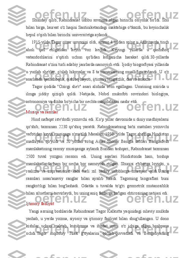         Shunday  qilib,  Rabindranat   ushbu  sovrinni  olgan  birinchi   osiyolik  bo'ldi.  Shu
bilan birga, laureat o'z haqini Santiniketandagi maktabiga o'tkazdi, bu keyinchalik
bepul o'qish bilan birinchi universitetga aylandi.
       1915-yilda Tagor ritsar unvonini oldi, ammo 4 yildan so'ng u Amritsarda tinch
aholi   qatl   etilgandan   keyin   voz   kechdi.   Keyingi   yillarda   u   qashshoq
vatandoshlarini   o'qitish   uchun   qo'lidan   kelganicha   harakat   qildi.30-yillarda
Rabindranat o'zini turli adabiy janrlarda namoyish etdi. Ijodiy biografiyasi yillarida
u yuzlab she'rlar, o'nlab  hikoyalar  va 8 ta  romanlarning muallifiga aylandi. U  o'z
asarlarida qashshoqlik, qishloq hayoti, ijtimoiy tengsizlik, din va hokazo.
        Tagor  ijodida  "Oxirgi   she'r"  asari   alohida  o'rin  egallagan.  Umrining  oxirida  u
ilmga   jiddiy   qiziqib   qoldi.   Natijada,   Nobel   mukofoti   sovrindori   biologiya,
astronomiya va fizika bo'yicha bir nechta maqolalarini nashr etdi.
Musiqa va rasmlar
     Hind nafaqat iste'dodli yozuvchi edi. Ko'p yillar davomida u diniy madhiyalarni
qo'shib,   taxminan   2230   qo'shiq   yaratdi.   Rabindranatning   ba'zi   matnlari   yozuvchi
vafotidan keyin musiqaga o'rnatildi.Masalan, 1950- yilda Tagor she'riga Hindiston
madhiyasi   qo'yildi   va   20   yildan   so'ng   Amar   Shonar   Bangla   satrlari   Bangladesh
mamlakatining rasmiy musiqasiga aylandi.Bundan tashqari, Rabindranat taxminan
2500   tuval   yozgan   rassom   edi.   Uning   asarlari   Hindistonda   ham,   boshqa
mamlakatlarda   ham   bir   necha   bor   namoyish   etilgan.   Shunisi   e'tiborga   loyiqki,   u
realizm   va   impressionist   kabi   turli   xil   badiiy   uslublarga   murojaat   qildi.Uning
rasmlari   noan'anaviy   ranglar   bilan   ajralib   turadi.   Tagorning   biograflari   buni
rangko'rligi   bilan   bog'lashadi.   Odatda   u   tuvalda   to'g'ri   geometrik   mutanosiblik
bilan siluetlarni tasvirlaydi, bu uning aniq fanlarga bo'lgan ehtirosining natijasi edi.
Ijtimoiy faoliyat
   Yangi asrning boshlarida Rabindranat Tagor Kalkutta yaqinidagi oilaviy mulkda
yashab,   u   yerda   yozma,   siyosiy   va   ijtimoiy   faoliyat   bilan   shug'ullangan.   U   dono
kishilar   uchun   maktab,   kutubxona   va   ibodat   uyini   o'z   ichiga   olgan   boshpana
ochdi.Tagor   inqilobiy   Tilak   g'oyalarini   qo'llab-quvvatladi   va   Bengaliyaning 