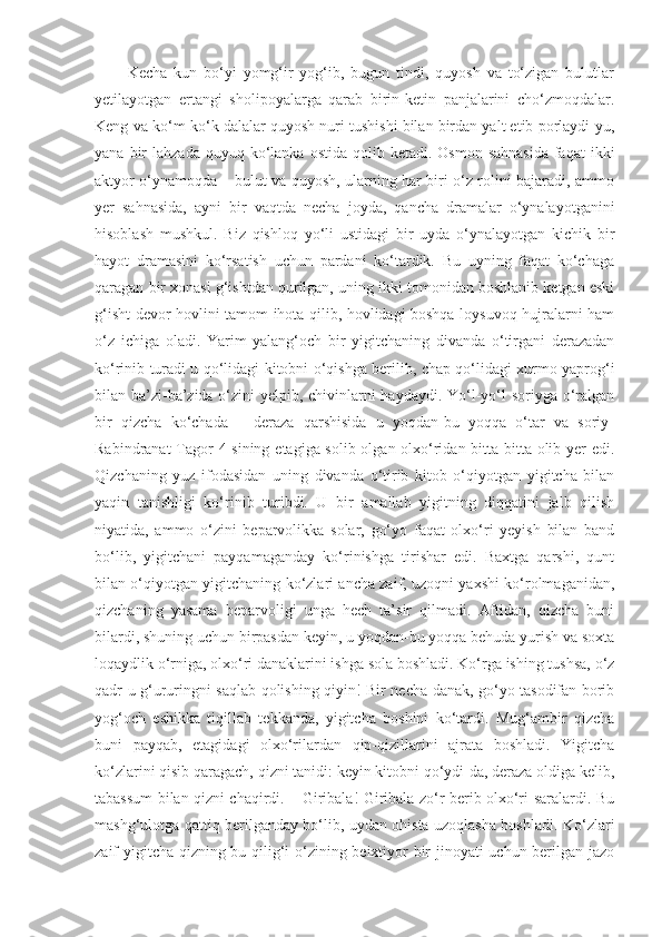           Kecha   kun   bo‘yi   yomg‘ir   yog‘ib,   bugun   tindi,   quyosh   va   to‘zigan   bulutlar
yetilayotgan   ertangi   sholipoyalarga   qarab   birin-ketin   panjalarini   cho‘zmoqdalar.
Keng va ko‘m-ko‘k dalalar quyosh nuri tushishi bilan birdan yalt etib porlaydi-yu,
yana  bir   lahzada  quyuq ko‘lanka  ostida  qolib  ketadi.  Osmon  sahnasida  faqat   ikki
aktyor o‘ynamoqda – bulut va quyosh, ularning har biri o‘z rolini bajaradi, ammo
yer   sahnasida,   ayni   bir   vaqtda   necha   joyda,   qancha   dramalar   o‘ynalayotganini
hisoblash   mushkul.   Biz   qishloq   yo‘li   ustidagi   bir   uyda   o‘ynalayotgan   kichik   bir
hayot   dramasini   ko‘rsatish   uchun   pardani   ko‘tardik.   Bu   uyning   faqat   ko‘chaga
qaragan bir xonasi g‘ishtdan qurilgan, uning ikki tomonidan boshlanib ketgan eski
g‘isht devor hovlini tamom ihota qilib, hovlidagi boshqa loysuvoq hujralarni ham
o‘z   ichiga   oladi.   Yarim   yalang‘och   bir   yigitchaning   divanda   o‘tirgani   derazadan
ko‘rinib turadi u qo‘lidagi kitobni o‘qishga berilib, chap qo‘lidagi xurmo yaprog‘i
bilan ba’zi-ba’zida o‘zini yelpib, chivinlarni  haydaydi. Yo‘l-yo‘l  soriyga o‘ralgan
bir   qizcha   ko‘chada   –   deraza   qarshisida   u   yoqdan-bu   yoqqa   o‘tar   va   soriy-
Rabindranat  Tagor  4 sining etagiga solib olgan olxo‘ridan bitta-bitta olib yer edi.
Qizchaning   yuz   ifodasidan   uning   divanda   o‘tirib   kitob   o‘qiyotgan   yigitcha   bilan
yaqin   tanishligi   ko‘rinib   turibdi.   U   bir   amallab   yigitning   diqqatini   jalb   qilish
niyatida,   ammo   o‘zini   beparvolikka   solar,   go‘yo   faqat   olxo‘ri   yeyish   bilan   band
bo‘lib,   yigitchani   payqamaganday   ko‘rinishga   tirishar   edi.   Baxtga   qarshi,   qunt
bilan o‘qiyotgan yigitchaning ko‘zlari ancha zaif, uzoqni yaxshi ko‘rolmaganidan,
qizchaning   yasama   beparvoligi   unga   hech   ta’sir   qilmadi.   Aftidan,   qizcha   buni
bilardi, shuning uchun birpasdan keyin, u yoqdan-bu yoqqa behuda yurish va soxta
loqaydlik o‘rniga, olxo‘ri danaklarini ishga sola boshladi. Ko‘rga ishing tushsa, o‘z
qadr-u g‘ururingni saqlab qolishing qiyin! Bir necha danak, go‘yo tasodifan borib
yog‘och   eshikka   tiqillab   tekkanda,   yigitcha   boshini   ko‘tardi.   Mug‘ambir   qizcha
buni   payqab,   etagidagi   olxo‘rilardan   qip-qizillarini   ajrata   boshladi.   Yigitcha
ko‘zlarini qisib qaragach, qizni tanidi: keyin kitobni qo‘ydi-da, deraza oldiga kelib,
tabassum bilan qizni chaqirdi. – Giribala! Giribala zo‘r berib olxo‘ri saralardi. Bu
mashg‘ulotga qattiq berilganday bo‘lib, uydan ohista uzoqlasha boshladi. Ko‘zlari
zaif yigitcha qizning bu qilig‘i o‘zining beixtiyor bir jinoyati uchun berilgan jazo 