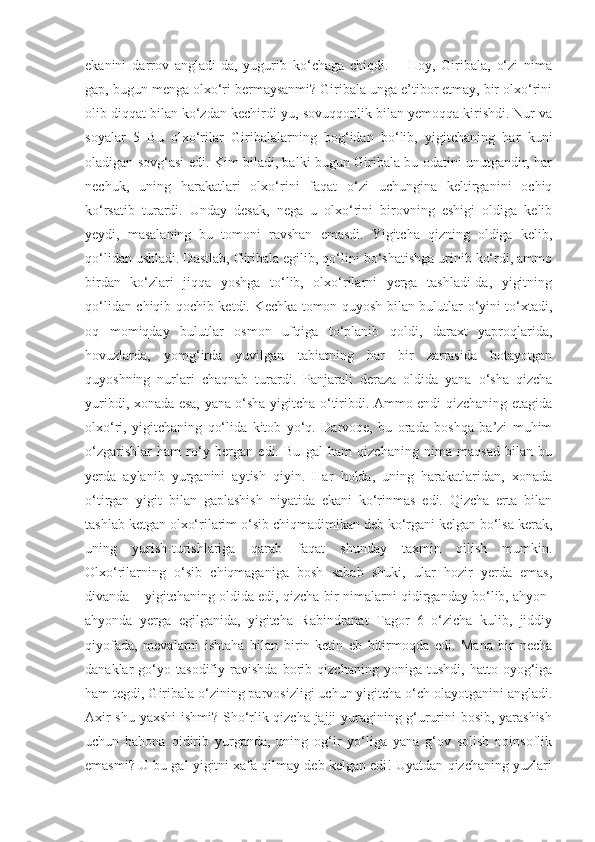 ekanini   darrov   angladi-da,   yugurib   ko‘chaga   chiqdi.   –   Hoy,   Giribala,   o‘zi   nima
gap, bugun menga olxo‘ri bermaysanmi? Giribala unga e’tibor etmay, bir olxo‘rini
olib diqqat bilan ko‘zdan kechirdi-yu, sovuqqonlik bilan yemoqqa kirishdi. Nur va
soyalar   5   Bu   olxo‘rilar   Giribalalarning   bog‘idan   bo‘lib,   yigitchaning   har   kuni
oladigan sovg‘asi edi. Kim biladi, balki bugun Giribala bu odatini unutgandir, har
nechuk,   uning   harakatlari   olxo‘rini   faqat   o‘zi   uchungina   keltirganini   ochiq
ko‘rsatib   turardi.   Unday   desak,   nega   u   olxo‘rini   birovning   eshigi   oldiga   kelib
yeydi,   masalaning   bu   tomoni   ravshan   emasdi.   Yigitcha   qizning   oldiga   kelib,
qo‘lidan ushladi. Dastlab, Giribala egilib, qo‘lini bo‘shatishga urinib ko‘rdi, ammo
birdan   ko‘zlari   jiqqa   yoshga   to‘lib,   olxo‘rilarni   yerga   tashladi-da,   yigitning
qo‘lidan chiqib qochib ketdi. Kechka tomon quyosh bilan bulutlar o‘yini to‘xtadi,
oq   momiqday   bulutlar   osmon   ufqiga   to‘planib   qoldi,   daraxt   yaproqlarida,
hovuzlarda,   yomg‘irda   yuvilgan   tabiatning   har   bir   zarrasida   botayotgan
quyoshning   nurlari   chaqnab   turardi.   Panjarali   deraza   oldida   yana   o‘sha   qizcha
yuribdi, xonada esa, yana o‘sha yigitcha o‘tiribdi. Ammo endi qizchaning etagida
olxo‘ri,   yigitchaning   qo‘lida   kitob   yo‘q.   Darvoqe,   bu   orada   boshqa   ba’zi   muhim
o‘zgarishlar   ham   ro‘y   bergan   edi.   Bu   gal   ham   qizchaning   nima   maqsad   bilan   bu
yerda   aylanib   yurganini   aytish   qiyin.   Har   holda,   uning   harakatlaridan,   xonada
o‘tirgan   yigit   bilan   gaplashish   niyatida   ekani   ko‘rinmas   edi.   Qizcha   erta   bilan
tashlab ketgan olxo‘rilarim o‘sib chiqmadimikan deb ko‘rgani kelgan bo‘lsa kerak,
uning   yurish-turishlariga   qarab   faqat   shunday   taxmin   qilish   mumkin.
Olxo‘rilarning   o‘sib   chiqmaganiga   bosh   sabab   shuki,   ular   hozir   yerda   emas,
divanda – yigitchaning oldida edi, qizcha bir nimalarni qidirganday bo‘lib, ahyon-
ahyonda   yerga   egilganida,   yigitcha   Rabindranat   Tagor   6   o‘zicha   kulib,   jiddiy
qiyofada,   mevalarni   ishtaha   bilan   birin-ketin   eb   bitirmoqda   edi.   Mana   bir   necha
danaklar   go‘yo   tasodifiy   ravishda   borib   qizchaning   yoniga   tushdi,   hatto   oyog‘iga
ham tegdi, Giribala o‘zining parvosizligi uchun yigitcha o‘ch olayotganini angladi.
Axir shu yaxshi ishmi? Sho‘rlik qizcha jajji yuragining g‘ururini bosib, yarashish
uchun   bahona   qidirib   yurganda,   uning   og‘ir   yo‘liga   yana   g‘ov   solish   noinsoflik
emasmi? U bu gal yigitni xafa qilmay deb kelgan edi! Uyatdan qizchaning yuzlari 