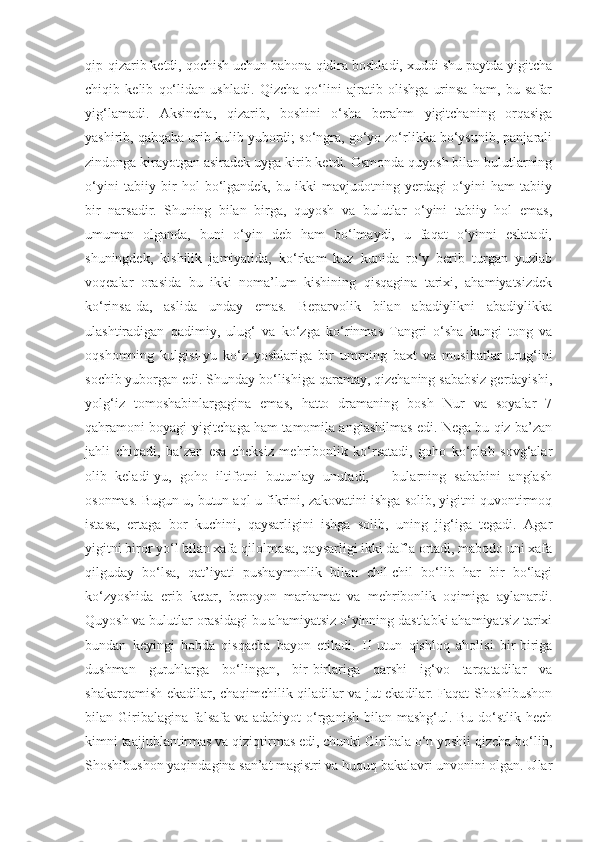 qip-qizarib ketdi, qochish uchun bahona qidira boshladi, xuddi shu paytda yigitcha
chiqib   kelib   qo‘lidan   ushladi.   Qizcha   qo‘lini   ajratib   olishga   urinsa   ham,   bu   safar
yig‘lamadi.   Aksincha,   qizarib,   boshini   o‘sha   berahm   yigitchaning   orqasiga
yashirib, qahqaha urib kulib yubordi; so‘ngra, go‘yo zo‘rlikka bo‘ysunib, panjarali
zindonga kirayotgan asiradek uyga kirib ketdi. Osmonda quyosh bilan bulutlarning
o‘yini   tabiiy   bir   hol   bo‘lgandek,   bu   ikki   mavjudotning   yerdagi   o‘yini   ham   tabiiy
bir   narsadir.   Shuning   bilan   birga,   quyosh   va   bulutlar   o‘yini   tabiiy   hol   emas,
umuman   olganda,   buni   o‘yin   deb   ham   bo‘lmaydi,   u   faqat   o‘yinni   eslatadi,
shuningdek,   kishilik   jamiyatida,   ko‘rkam   kuz   kunida   ro‘y   berib   turgan   yuzlab
voqealar   orasida   bu   ikki   noma’lum   kishining   qisqagina   tarixi,   ahamiyatsizdek
ko‘rinsa-da,   aslida   unday   emas.   Beparvolik   bilan   abadiylikni   abadiylikka
ulashtiradigan   qadimiy,   ulug‘   va   ko‘zga   ko‘rinmas   Tangri   o‘sha   kungi   tong   va
oqshomning   kulgisi-yu   ko‘z   yoshlariga   bir   umrning   baxt   va   musibatlar   urug‘ini
sochib yuborgan edi. Shunday bo‘lishiga qaramay, qizchaning sababsiz gerdayishi,
yolg‘iz   tomoshabinlargagina   emas,   hatto   dramaning   bosh   Nur   va   soyalar   7
qahramoni boyagi yigitchaga ham tamomila anglashilmas edi. Nega bu qiz ba’zan
jahli   chiqadi,   ba’zan   esa   cheksiz   mehribonlik   ko‘rsatadi,   goho   ko‘plab   sovg‘alar
olib   keladi-yu,   goho   iltifotni   butunlay   unutadi,   –   bularning   sababini   anglash
osonmas. Bugun u, butun aql-u fikrini, zakovatini ishga solib, yigitni quvontirmoq
istasa,   ertaga   bor   kuchini,   qaysarligini   ishga   solib,   uning   jig‘iga   tegadi.   Agar
yigitni biror yo‘l bilan xafa qilolmasa, qaysarligi ikki daf’a ortadi, mabodo uni xafa
qilguday   bo‘lsa,   qat’iyati   pushaymonlik   bilan   chil-chil   bo‘lib   har   bir   bo‘lagi
ko‘zyoshida   erib   ketar,   bepoyon   marhamat   va   mehribonlik   oqimiga   aylanardi.
Quyosh va bulutlar orasidagi bu ahamiyatsiz o‘yinning dastlabki ahamiyatsiz tarixi
bundan   keyingi   bobda   qisqacha   bayon   etiladi.   II   utun   qishloq   aholisi   bir-biriga
dushman   guruhlarga   bo‘lingan,   bir-birlariga   qarshi   ig‘vo   tarqatadilar   va
shakarqamish ekadilar, chaqimchilik qiladilar va jut ekadilar. Faqat Shoshibushon
bilan Giribalagina  falsafa  va adabiyot  o‘rganish  bilan mashg‘ul. Bu do‘stlik hech
kimni taajjublantirmas va qiziqtirmas edi, chunki Giribala o‘n yoshli qizcha bo‘lib,
Shoshibushon yaqindagina san’at magistri va huquq bakalavri unvonini olgan. Ular 