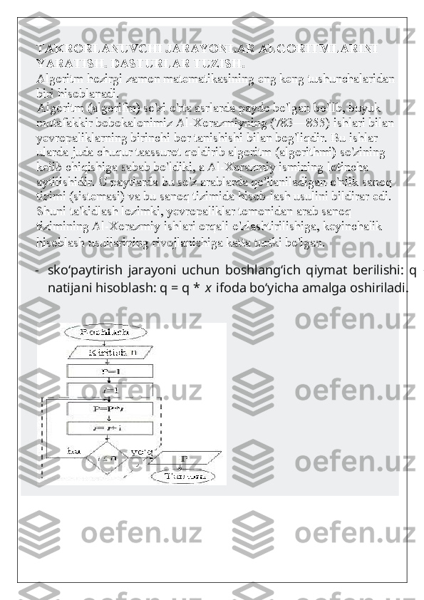 TAKRORLANUVCHI JARAYONLAR ALGORITMLARINI 
YARATISH. DASTURLAR TUZISH.
Algoritm hozirgi zamon matematikasining eng keng tushunchalaridan
biri hisoblanadi.
     Algoritm (algorifm) so'zi o'rta asrlarda paydo bo'lgan bo'llb, buyuk 
mutafakkir bobokalonimiz Al-Xorazmiyning (783—855) ishlari bilan 
yevropaliklarning birinchi bor tanishishi bilan bog'liqdir. Bu ishlar 
ularda juda chuqur taassurot qoldirib algoritm (algorithmi) so'zining 
kelib chiqishiga sabab bo'ldiki, a Al-Xorazmiy ismining lotincha 
aytilishidir. U paytlarda bu so'z arablarda qo'llaniladigan o'nlik sanoq 
tizimi (sistemasi) va bu sanoq tizimida hisob-lash usulini bildirar edi. 
Shuni ta'kidlash lozimki, yevropaliklar tomonidan arab sanoq 
tizimining Al-Xorazmiy ishlari orqali o'zlashtirilishiga, keyinchalik 
hisoblash usullarining rivojlanishiga katta turtki bo'lgan.  
- sko‘paytirish   jarayoni   uchun   boshlang‘ich   qiymat   berilishi:   q   =   1   ;   -   joriy
natijani hisoblash: q = q *   x   ifoda bo‘yicha amalga oshiriladi. 