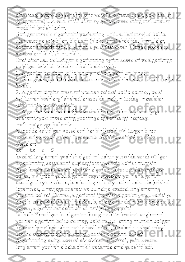 o'rtasidagi o'zaro bog'lanishni aniq va to'la ko'rsata bilish, yoki dastur 
(programma) tuzuvchilar tili bilan aytganda, masalaning ma'lumotlar 
modelini berish lozim.
Berilgan masala algoritmini yozishning turli usullari mavjud bo'lib, 
ular qatoriga so'z bilan, bloktarh (bloksxema) shaklida, formulalar, 
operatorlar yordamida, algoritmik yoki dasturlash tillarida yozish va 
xokazolarni kiritish mumkin.
Endi biror usulda tuzilgan algoritmning ayrim xossalari va algoritmga
qo'yilgan ba'zi bir talablarni ko'rib chiqaylik.
1. Algoritm har doim to'liq bir qiymatlidir, ya'ni uni bir xil 
boshlang'ich qiymatlar bilan ko'p marta qo'llash har doim bir xil natija
beradi.
2. Algoritm birgina masalani yechish qoidasi bo'lib qolmay, balki 
turlituman boshlang'ich shartlar asosida ma'lum turdagi masalalar 
to'plamini yechish yo'lidir.
3. Algoritmni qo'llash natijasida chekli qadamdan keyin natijaga 
erishamiz yoki masalaning yechimga ega emasligi haqidagi 
ma'lumotga ega bo'lamiz.
Yuqorida keltirilgan xossalarni har bir ijrochi o'zi tuzgan biror 
masalaning algoritmidan foydalanib tekshirib ko'rishi mumkin. 
Masalan:
ax 2
  + bx	 +	  с  	=	 0
kvadrat tenglamani yechish algoritmi uchun yuqorida sanab o'tilgan 
algoritmning xossalarini quyidagicha tekshirib ko'rish mumkin.
Agar kvadrat tenglamani yechish algoritmi biror usulda yaratilgan 
bo'lsa, biz ijrochiga bu algoritm qaysi masalani yechish algoritmi 
ekanligini aytmasdan a, b,  с  laming aniq qiymatlari uchun bajarishni 
topshirsak, u natijaga erishadi va bu natija kvadrat tenglamaning 
yechimi bo'ladi. Demak, algoritmni ijro etish algoritm yaratuvchisiga 
bog'liq emas.Xuddi shuningdek a, b,  с  larga har doim bir xil qiymatlar
bersak, algoritm har doim bir xil natija beradi, ya'ni 
to'liqdir.Yaratilgan bu algoritm faqatgina bitta kvadrat tenglamani 
yechish algoritmi bo'lib qolmay, balki na,b,c laming mumkin bo'lgan 
barcha qiymatlari uchun natija hosil qiladi, binobarin u shu turdagi 
barcha kvadrat tenglamalarning yechish algoritmi bo'ladi.
Algoritmning oxirgi xossasi o'z-o'zidan bajariladi, ya'ni kvadrat 
tenglamani yechish albatta chekli qadamda amalga oshiriladi. 