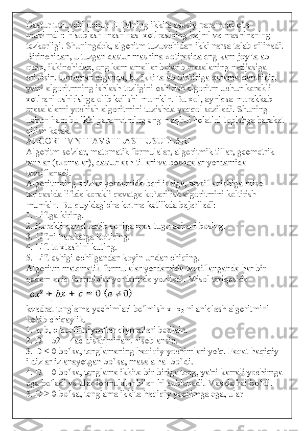 Dastur tuzuvchi uchun EHMning ikkita asosiy parametri o'ta 
muhimdir: hisoblash mashinasi xotirasining hajmi va mashinaning 
tezkorligi. Shuningdek, algoritm tuzuvchidan ikki narsa talab qilinadi.
Birinchidan, u tuzgan dastur mashina xotirasida eng kam joy talab 
etsin, ikkinchidan, eng kam amallar bajarib masalaning natijasiga 
erishsin. Umuman olganda, bu ikki talab birbiriga qarama-qarshidir, 
ya'ni algoritmning ishlash tezligini oshirish algoritm uchun kerakli 
xotirani oshirishga olib kelishi mumkin. Bu xol, ayniqsa murakkab 
masalalarni yechish algoritmini tuzishda yaqqol seziladi. Shuning 
uchun ham bu ikki parametming eng maqbul holatini topishga harakat
qilish kerak.
ALGORITMNI TAVSIFLASH USULLARI
Algoritm so'zlar, matematik formulalar, algoritmik tillar, geometrik 
tarhlar (sxemalar), dasturlash tillari va boshqalar yordamida 
tavsiflanadi.
Algoritmning so'zlar yordamida berilishiga, tavsiflanishiga misol 
tariqasida liftda kerakli qavatga ko'tarilish algoritmini keltirish 
mumkin. Bu quyidagicha ketma-ketlikda bajariladi:
1. Liftga kiring.
2. Kerakli-qavat tartib soniga mos tugmachani bosing.
3. Liftni harakatga keltiring.
4. Lift to'xtashini kuting.
5. Lift eshigi ochilgandan keyin undan chiqing.
Algoritm matematik formulalar yordamida tavsiflanganda har bir 
qadam aniq formulalar yordamida yoziladi. Misol tariqasida
kvadrat tenglama yechimlari bo'lmish x
1   x
2   ni aniqlash algoritmini 
ko'rib chiqaylik.
1. a, b,  с  koeffitsiyentlar qiymatlari berilsin.
2. D = b2—4ac diskriminant hisoblansin.
3. D < 0 bo'lsa, tenglamaning haqiqiy yechimlari yo'q. Faqat haqiqiy 
ildizlar izlanayotgan bo'lsa, masala hal bo'ldi.
4. D = 0 bo'lsa, tenglama ikkita bir-biriga teng, ya'ni karrali yechimga 
ega bo'ladi va ular formulalar bilan hi-soblanadi. Masala hal bo'ldi.
5. D > 0 bo'lsa, tenglama ikkita haqiqiy yechimga ega, ular 