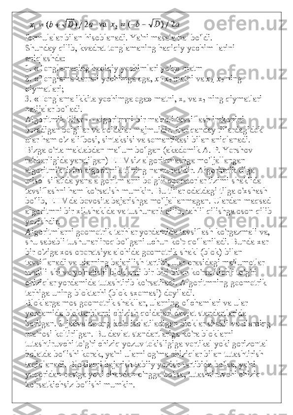 formulalar bilan hisoblanadi. Ya'ni masala hal bo'ldi.
Shunday qilib, kvadrat tenglamaning haqiqiy yechim-larini 
aniqlashda:
1. «Tenglamaning haqiqiy yechimlari yo'q» matm
2. «Tenglama karrali yechimga ega,   x=x
2   matni va   x
1,   x
2   ning 
qiymatlari;
3. «Tenglama ikkita yechimga ega» matni, x
x   va x
2   ning qiymatlari 
natijalar bo'ladi.
Algoritmik tillar — algoritmni bir ma'noli tavsiflash imkonini 
beradigan belgilar va qoidalar majmuidir. Har qanday tillardagidek 
ular ham o'z alifbosi, sintaksisi va semantikasi bilan aniqlanadi.
Bizga o'rta maktabdan ma'lum bo'lgan (akademik A. P. Yershov 
rahbarligida yaratilgan) EHMsiz algoritmlashga mo'ljallangan 
algoritmik tizim algoritmik tilning namunasidir. Algoritmik tilga 
misol sifatida yana algoritmlarni belgili operatorlar tizimi shaklida 
tavsiflashni ham ko'rsatish mumkin. Bu tillar odatdagi tilga o'xshash 
bo'lib, EHMda bevosita bajarishga mo'ljallanmagan. Ulardan maqsad 
algoritmni bir xil shaklda va tushunarli qilib, tahlil qilishga oson qilib 
yozishdir.
Algoritmlarni geometrik tarhlar yordamida tavsiflash ko'rgazmali va, 
shu sababli tushunarliroq bo'lgani uchun ko'p qo'llaniladi. Bunda xar 
bir o'ziga xos operatsiya alohida geometrik shakl (blok) bilan 
tavsiflanadi va ularning bajarilish tartibi, ular orasidagi ma'lumotlar 
uzatili-shi va yo'nalishi bloklarni bir-biri bilan ko'rsatkichli to'g'ri 
chiziqlar yordamida tutashtirib ko'rsatiladi. Algoritmning geometrik 
tarhiga uning bloktarhi (blok-sxemasi) deyiladi.
Bloklarga mos geometrik shakllar, ularning o'lchamlari va ular 
yordamida bloktarhlarni chizish qoidalari davlat standartlarida 
berilgan. 1-jadvalda eng ko'p ishlatiladigan bloklar shakli va ularning 
ma'nosi keltirilgan. Bu davlat standartlariga ko'ra bloklarni 
tutashtiruvchi to'g'ri chiziq yozuv tekisligiga vertikal yoki gorizontal 
holatda bo'lishi kerak, ya'ni ularni og'ma chiziqlar bilan tutashtirish 
taqiqlanadi. Bloklarni bajarish tabiiy yozish tartibida bo'lsa, ya'ni 
yuqoridan pastga yoki chapdan o'ngga bo'lsa, tutashtiruvchi chiziq 
ko'rsatkichsiz bo'lishi mumkin. 