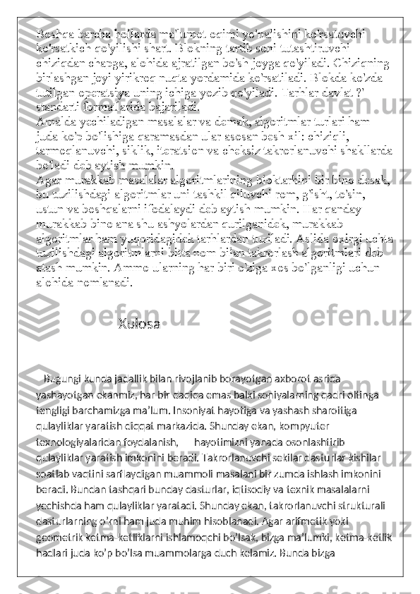 Boshqa barcha hollarda ma'lumot oqimi yo'nalishini ko'rsatuvchi 
ko'rsatkich qo'yilishi shart. Blokning tartib soni tutashtiruvchi 
chiziqdan chapga, alohida ajratilgan bo'sh joyga qo'yiladi. Chiziqning 
birlashgan joyi yirikroq nuqta yordamida ko'rsatiladi. Blokda ko'zda 
tutilgan operatsiya uning ichiga yozib qo'yiladi. Tarhlar davlat ?' 
standarti formatlarida bajariladi.
Amalda yechiladigan masalalar va demak, algoritmlar turlari ham 
juda ko'p bo'lishiga qaramasdan ular asosan besh xil: chiziqli, 
tarmoqlanuvchi, siklik, iteratsion va cheksiz takrorlanuvchi shakllarda
bo'ladi deb aytish mumkin.
Agar murakkab masalalar algoritmlarining bloktarhini bir bino desak, 
bu tuzilishdagi algoritmlar uni tashkil qiluvchi rom, g'isht, to'sin, 
ustun va boshqalarni ifodalaydi deb aytish mumkin. Har qanday 
murakkab bino ana shu ashyolardan qurilganidek, murakkab 
algoritmlar ham yuqoridagidek tarhlardan tuziladi. Aslida oxirgi uchta
tuzilishdagi algoritmlarni bitta nom bilan takrorlash algoritmlari deb 
atash mumkin. Ammo ularning har biri o'ziga xos bo'lganligi uchun 
alohida nomlanadi.
                            Xulosa
         Bugungi kunda jadallik bilan rivojlanib borayotgan axborot asrida 
yashayotgan ekanmiz, har bir daqiqa emas balki soniyalarning qadri oltinga 
tengligi barchamizga ma’lum. Insoniyat hayotiga va yashash sharoitiga 
qulayliklar yaratish diqqat markazida. Shunday ekan, kompyuter 
texnologiyalaridan foydalanish,      hayotimizni yanada osonlashtirib 
qulayliklar yaratish imkonini beradi. Takrorlanuvchi sekilar dasturlar kishilar 
soatlab vaqtini sarflaydigan muammoli masalani bir zumda ishlash imkonini 
beradi. Bundan tashqari bunday dasturlar, iqtisodiy va texnik masalalarni 
yechishda ham qulayliklar yaratadi. Shunday ekan, takrorlanuvchi strukturali 
dasturlarning o’rni ham juda muhim hisoblanadi. Agar arifmetik yoki 
geometrik ketma-ketliklarni ishlamoqchi bo’lsak, bizga ma’lumki, ketma-ketlik
hadlari juda ko’p bo’lsa muammolarga duch kelamiz. Bunda bizga  