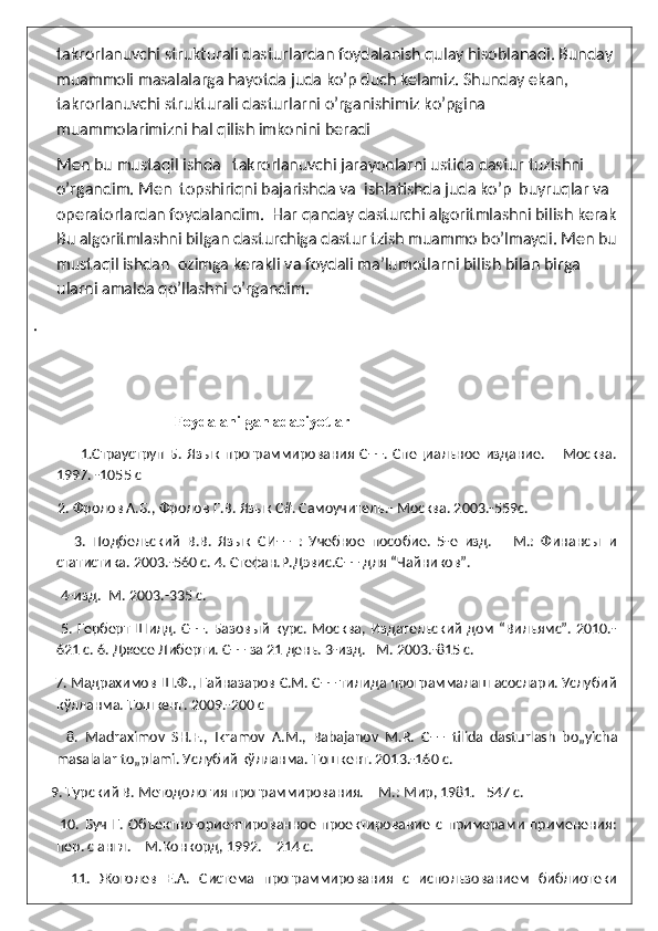 takrorlanuvchi strukturali dasturlardan foydalanish qulay hisoblanadi. Bunday 
muammoli masalalarga hayotda juda ko’p duch kelamiz. Shunday ekan, 
takrorlanuvchi strukturali dasturlarni o’rganishimiz ko’pgina 
muammolarimizni hal qilish imkonini beradi 
      Men bu mustaqil ishda   takrorlanuvchi jarayonlarni ustida dastur tuzishni 
o’rgandim. Men  topshiriqni bajarishda va  ishlatishda juda ko’p  buyruqlar va 
operatorlardan foydalandim.  Har qanday dasturchi algoritmlashni bilish kerak
Bu algoritmlashni bilgan dasturchiga dastur tzish muammo bo’lmaydi. Men bu
mustaqil ishdan  ozimga kerakli va foydali ma’lumotlarni bilish bilan birga 
ularni amalda qo’llashni o’rgandim. 
.                   
  
                                 Foydalanilgan   adabiyotlar
                  1.Страуструп   Б.   Язык   программирования   С++.   Специальное   издание.   –   Москва.
1997. -1055 с  
       2. Фролов А.Б., Фролов Г.В. Язык С#. Самоучитель.- Москва. 2003.-559с.
            3.   Подбельский   В.В.   Язык   СИ++   :   Учебное   пособие.   5-е   изд.   –   М.:   Финансы   и
статистика. 2003.-560 с. 4. Стефан.Р.Дэвис.С++ для “Чайникoв”.
        4-изд.–М. 2003.-335 с. 
           5. Герберт Шилд. С++. Базовый курс. Москва, Издательский дом “Вильямс”. 2010.-
621 с. 6. Джесе Либерти. С++ за 21 день. 3-изд. –М. 2003.-815 с.
      7. Мадрахимов Ш.Ф., Гайназаров С.М. С++ тилида программалаш асослари. Услубий
кўлланма. Тошкент. 2009.-200 с
          8.   Madraximov   SH . F .,   Ikramov   A . M .,   Babajanov   M . R .   C ++   tilida   dasturlash   bo „ yicha
masalalar   to „ plami . Услубий кўлланма. Тошкент. 2013.-160 с.
     9. Турский В. Методология программирования. – М.: Мир, 1981. –547 c.
          10.   Буч   Г.   Объектно-ориентированное   проектирование   с   примерами   применения:
пер. с англ. – М.Конкорд, 1992. – 214 c. 
        11.   Жоголев   Е.А.   Система   программирования   с   использованием   библиотеки 