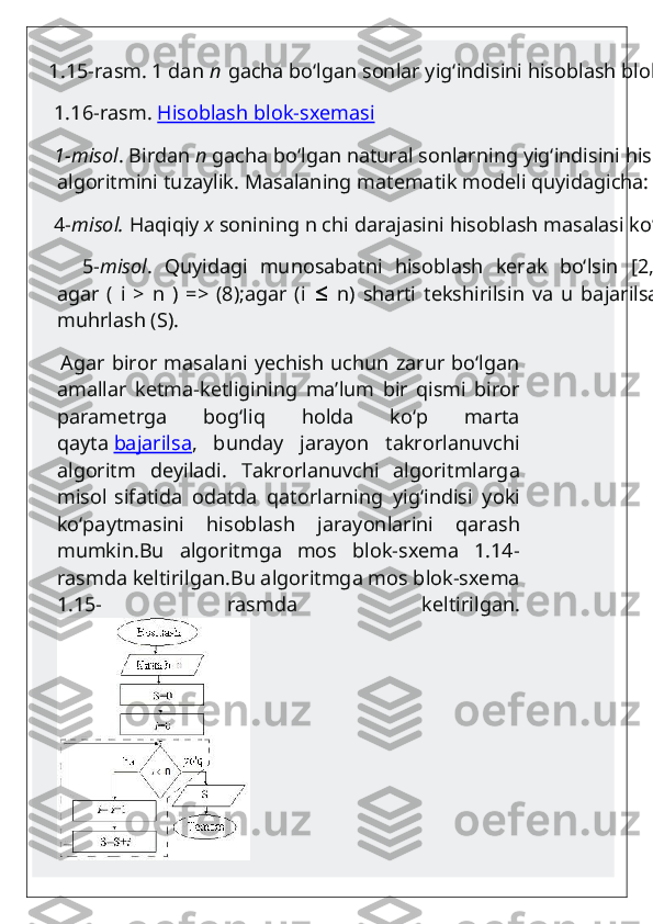    1.15-rasm. 1 dan   n   gacha bo‘lgan sonlar yig‘indisini hisoblash blok-sxemasi
    1.16-rasm.   Hisoblash blok-sxemasi
    1-misol . Birdan   n   gacha bo‘lgan natural sonlarning yig‘indisini hisoblash 
algoritmini tuzaylik. Masalaning matematik modeli quyidagicha:
    4- misol.   Haqiqiy   x   sonining n chi darajasini hisoblash masalasi ko‘riladi.
        5- misol .   Quyidagi   munosabatni   hisoblash   kerak   bo‘lsin   [2,   55-56   b.]:
agar   (   i   >   n   )   =>   (8);agar   (i     n)   sharti   tekshirilsin   va   u   bajarilsa   =>   (4)   ;   7)≤
muhrlash (S).
       Agar biror masalani yechish uchun zarur bo‘lgan
amallar   ketma-ketligining   ma’lum   bir   qismi   biror
parametrga   bog‘liq   holda   ko‘p   marta
qayta   bajarilsa ,   bunday   jarayon   takrorlanuvchi
algoritm   deyiladi.   Takrorlanuvchi   algoritmlarga
misol   sifatida   odatda   qatorlarning   yig‘indisi   yoki
ko‘paytmasini   hisoblash   jarayonlarini   qarash
mumkin.Bu   algoritmga   mos   blok-sxema   1.14-
rasmda keltirilgan.Bu algoritmga mos blok-sxema
1.15-   rasmda   keltirilgan. 