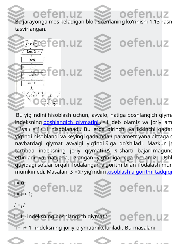 Bu jarayonga mos keladigan blok-sxemaning ko‘rinishi 1.13-rasmda 
tasvirlangan.
       Bu yig‘indini hisoblash uchun, avvalo, natiga boshlangich qiymatini S=0 va
indeksning   boshlangich   qiymatini        i   =1   deb   olamiz   va   joriy   amallar   S   =   S
+   i   va   i   =   i   +   1   hisoblanadi.   Bu   erda   birinchi   va   ikkinchi   qadamlar   uchun
yig‘indi hisoblandi va keyingi qadamda   i   parametr yana bittaga orttiriladi va
navbatdagi   qiymat   avvalgi   yig‘indi   S   ga   qo‘shiladi.   Mazkur   jarayon   shu
tartibda   indeksning   joriy   qiymati   i   n≤   sharti   bajarilmaguncha   davom
ettiriladi   va   natijada,   izlangan   yig‘indiga   ega   bo‘lamiz.   Ushbu   fikrlarni
quyidagi so‘zlar orqali ifodalangan algoritm bilan ifodalash mumkin:chizish
mumkin edi. Masalan,   S   =	
∑ i   yig‘indini   xisoblash algoritmi tadqiqi   
    i = 0;
    i = i + 1;
    i   =
1   i !
    i= 1 - indeksning boshlang‘ich qiymati;
       i= i+ 1- indeksning  joriy qiymatinikeltiriladi.  Bu masalani 